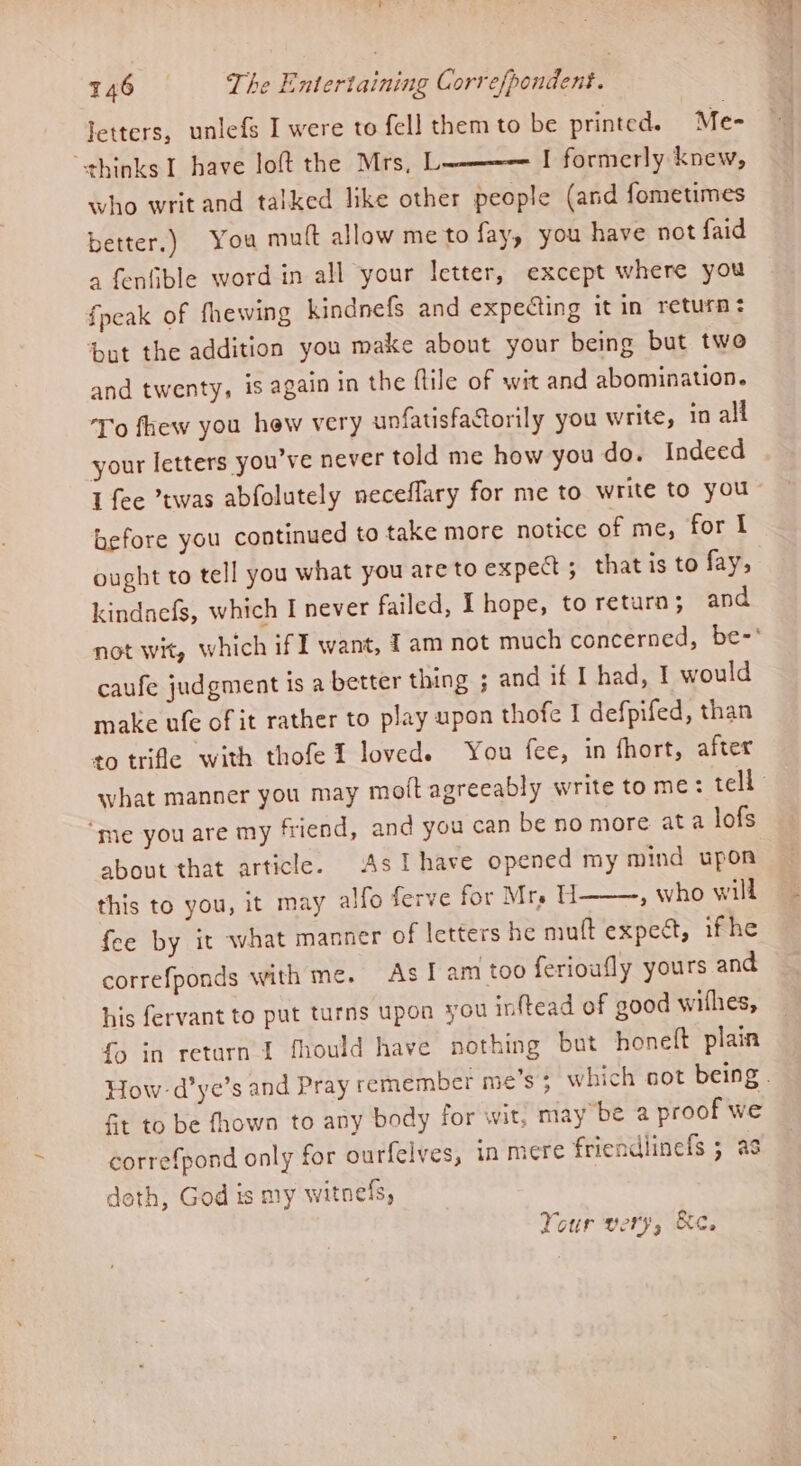letters, unlefs I were to fell them to be printed. Me- thinks I bave loft the Mrs, L———— I formerly knew, who writ and talked like other people (and fometimes better.) You mutt allow me to fay, you have not faid a fenfible word in all your letter, except where you fpeak of fhewing kindnefs and expecting it in return: ‘but the addition you make about your being but twe and twenty, is again in the flile of wit and abomination. To fhew you hew very unfatisfactorily you write, in all your letters you've never told me how you do. Indeed I fee twas abfolutely neceflary for me to write to you before you continued to take more notice of me, for I ought to tell you what you are to expect ; that is to fay, kindnefs, which I never failed, I hope, to return; and caufe judgment is a better thing ; and if I had, I would make ufe of it rather to play upon thofe I defpifed, than to trifle with thofeI loved. You fee, in fhort, after ‘me you are my friend, and you can be no more ata lofs about that article. As Ihave opened my mind upon this to you, it may alfo ferve for Mrs H , who will fee by it what manner of letters he mutt expect, ifhe correfponds with me. As! am too ferioufly yours and his fervant to put turns upon you inftead of good withes, fo in return I fhould have nothing but honeft plain Ft to be fhown to any body for wit, may be a proof we correfpond only for ourfelves, in mere friendlinefs ; as deth, God is my witnefs, Your very, &amp;c.