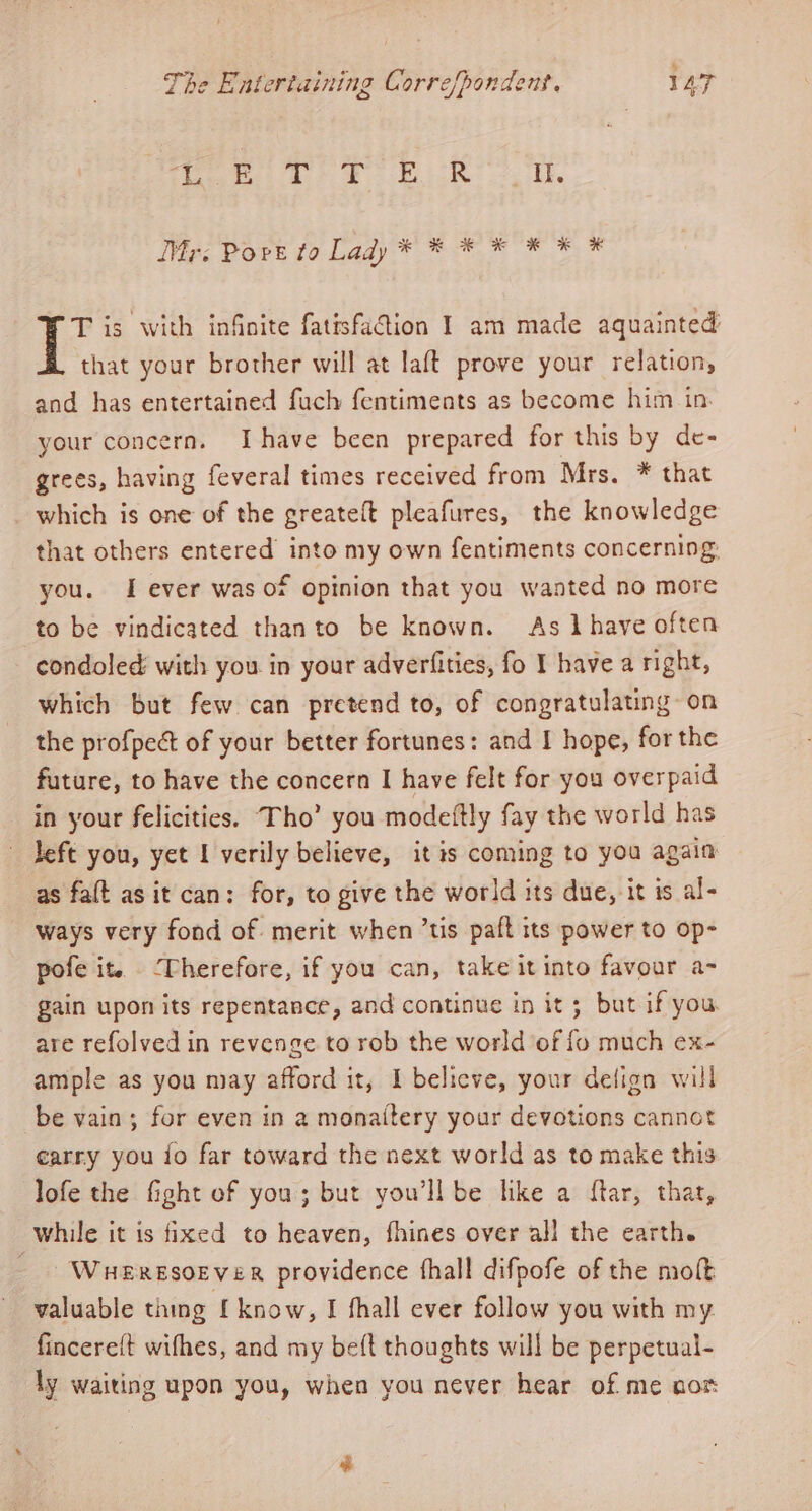 5 ch 3 insk Day hoe yas ae Bees iVigc Bor’ fo Lady * * * * * * # T is with infinite fatisfadion I am made aquainted that your brother will at laft prove your relation, and has entertained fuch fentiments as become him in. your concern. Ihave been prepared for this by de- grees, having feveral times received from Mrs. * that which is one of the greateft pleafures, the knowledge that others entered’ into my own fentiments concerning: you. I ever was of opinion that you wanted no more to be vindicated thanto be known. As have often condoled: with you in your adverfities, fo I have a right, which but few can pretend to, of congratulating on the profpect of your better fortunes: and I hope, for the future, to have the concern I have felt for you overpaid in your felicities. Tho’ you modeftly fay the world has left you, yet I verily believe, it is coming to you again as fat as it can: for, to give the world its due, it is al- ways very fond of. merit when ’tis paft its power to op- pofe it. ‘Therefore, if you can, take it into favour a- gain upon its repentance, and continue in it; but if you are refolved in revenge to rob the world of fo much ex- ample as you may afford it, I belicve, your defign will be vain; for even in a monaitery your devotions cannot carry you io far toward the next world as to make this lofe the fight of you; but you'll be like a ftar, that, while it is fixed to heaven, fhines over all the earth. - WueREsoEveR providence hall difpofe of the molt valuable thing [ know, I fhall ever follow you with my fincerelt wifhes, and my beft thoughts will be perpetual- ly waiting upon you, when you never hear of me non