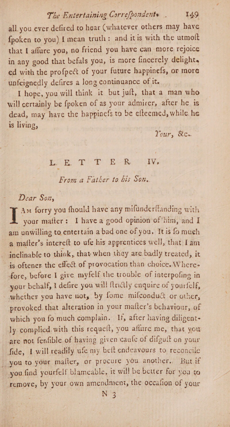 all. you ever defired to hear (whatever others may have -fpoken to you) { mean truth: and itis with the utmoft that I aflure you, no friend you have can more rejoice in any good that befals you, is more fincerely delight. ed with the profpect of your future happinefs, or more -unfeignedly defires a long continuance Of it. I hope, you will think it but juft, that a man who will certainly be fpoken of as your admirer, after he is dead, may have the happinefs to be efteemed, while. he is living, Your, Sic. oP i Rae IV, From a Father to. bis Son. Dear Son, T Am forry you fhould have any mifunderftanding with your mafter: I have a good opinion of him, and I ain unwilling to entertain a bad one of you, Itis fo much a matter’s interelt to ufe his apprentices well, that am inclinable to think, that when they are badly treated, it ~ ds oftener the effect of provocation than choice. Where- fore, before 1 give myfelf the trouble of interpofing in your behalf, t defire you will ftricily enquire of yourfelf, whether you have uot, by fome mifconduct or other, provoked. that alteration in your mafter’s behaviour, of which you fo much complain. If, after having diligent- ly complied. with this requelt, you aflure me, that you are not fenfible of having given caule of difguft on your fide, 1 will readily ufe my belt endeavours to reconcile you to your malter, or procure you another.. But if you find yourfelf blameable, it will be better for yoa to remove, by your own amendment, the occafion of your N 3