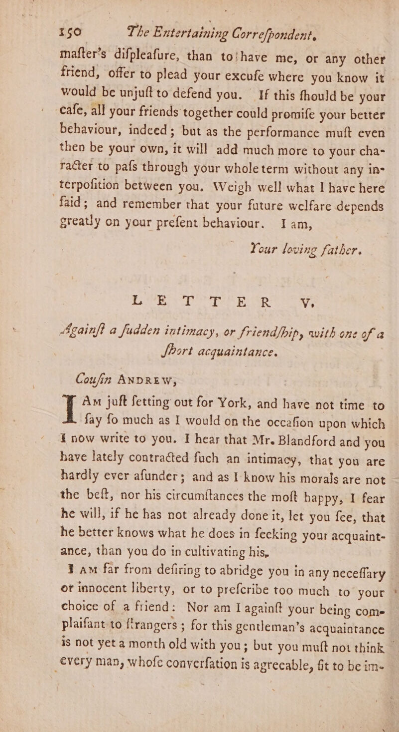 mafter’s difpleafure, than to/have me, or any other friend, offer to plead your excufe where you know it would be unjuftto defend you. If this fhould be your cafe, all your friends together could promife your better behaviour, indeed; but as the performance muft even then be your own, it will add much more to your cha- racter to pafs through your whole term without any ins terpofition between you. Weigh well what I have here faid; and remember that your future welfare depends greatly on your prefent behaviour. I am, Your loving father. Bs SR TE ae Bee Vs Againft a fudden intimacy, or Sriend/hip, with one of a Jbort acquaintance. Coufin ANDREW, Am juft fetting out for York, and have not time to fay fo much as I would on the occafion upon which { now write to you. I hear that Mr. Blandford and you have lately contracted fuch an intimacy, that you are hardly ever afunder; and as I know his morals are not the beft, nor his circumftances the moft happy, I fear he will, if he has not already done it, let you fee, that he better knows what he does in feeking your acquaint- ance, than you do in cultivating his, ¥ am far from defiring to abridge you in any neceflary or innocent liberty, or to prefcribe too much to your choice of a friend: Nor am I again{t your being come plaifant to flrangers ; for this gentleman’s acquaintance every man, whofe converfation is agreeable, fit to be im-