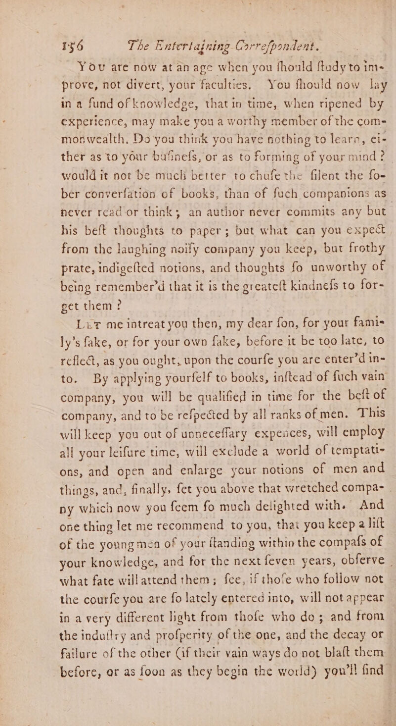YOu are now at an age when you fhould {tudy to ins prove, not divert, your faculties. You fhould now lay ina fund of ksowledge, thatin time, when ripened by experience, may make you a worthy member of the com- moswealth, Do you think you have nothing to learns, ei- ther as to your bufinefs, or as to forming of your mind ? would it not be much better to chufe the filent the fo- ber converfation of books, than of fuch companions as never read or think; an author never commits any but | his beft thoughts to paper; but what can you expect from the laughing noify company you keep, but frothy prate, indigefted notions, and thoughts fo unworthy of being remember’d that it is the greateft kindnefs to for- get them ? 3 Lut me iotreat you then, my dear fon, for your famis ly’s fake, or for your own fake, before it be too late, to refle@, as you ought, upon the courfe you are enter’d in- to. By applying yourfelf to books, inftead of fuch vain company, you will be qualified in time for the beft of company, and to be refpected by all ranks of men. This will keep you out of unneceffary expences, will employ all your leifure time, will exclude a world of temptati- ons, and open and enlarge your notions of men and things, and, finally, fet you above that wretched compa- - ny which now you feem fo much delighted with. And one thing let me recommend to you, that you keep a lilt of the young men of your f{tanding withio the compafs of your knowledge, and for the next feven years, obferve , what fate willattend them; fee, if thofe who follow not the courfe you are fo lately entered into, will not appear in avery different light from thofe who do; and from the induilry and profperity of the one, and the decay or failure of the other (if their vain ways do not blaft them before, or as foon as they begin the world) you'll find