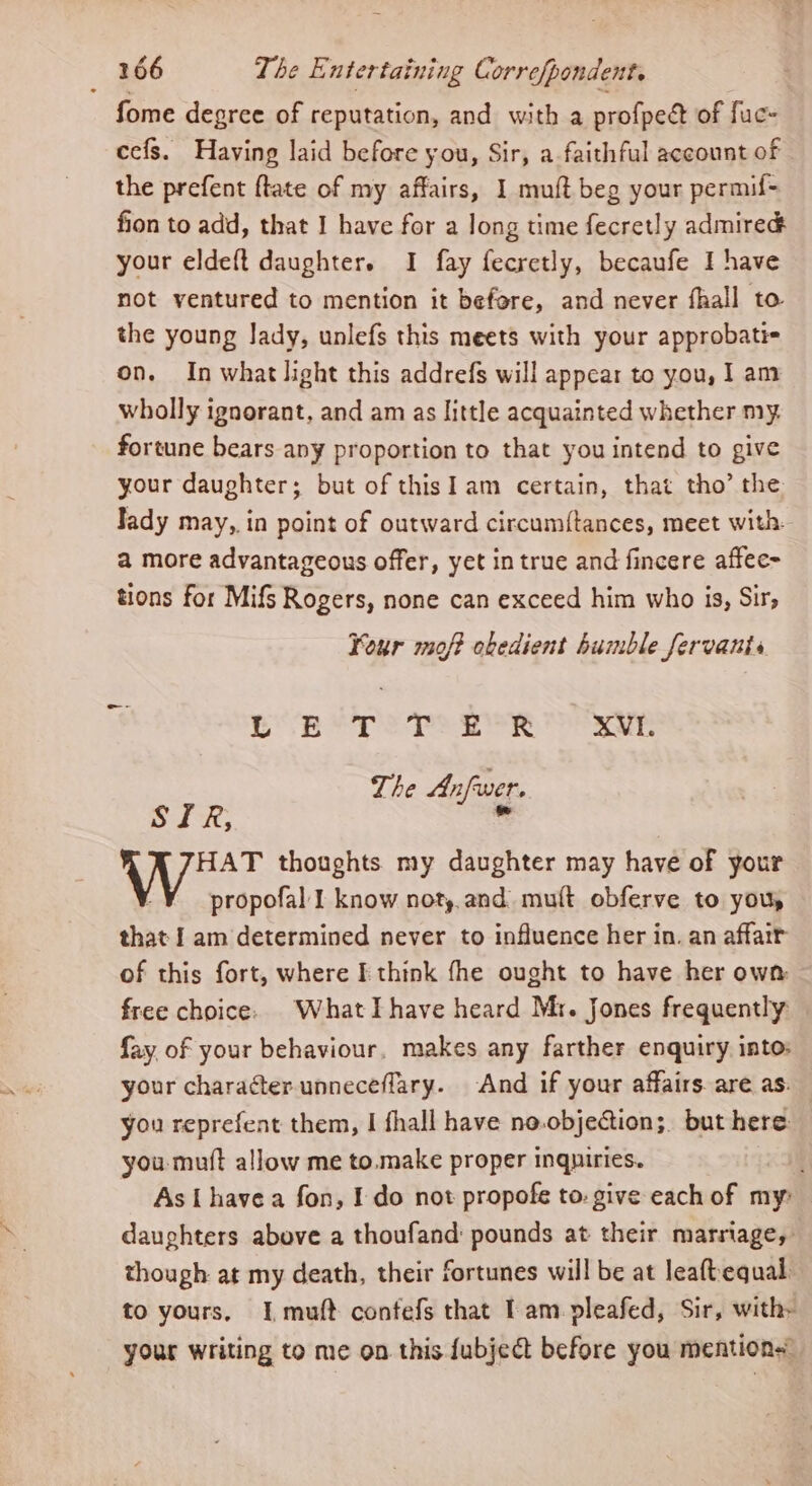 fome degree of reputation, and with a profpeét of fuc- cefs. Having laid before you, Sir, a faithful account of the prefent ftate of my affairs, 1 muft beg your permif- fion to add, that I have for a long time fecretly admired your eldeft daughter. I fay fecretly, becaufe I have not ventured to mention it befare, and never fhall to the young lady, unlefs this meets with your approbati= on. In what light this addrefs will appear to you, 1 am wholly ignorant, and am as little acquainted whether my. fortune bears any proportion to that you intend to give your daughter; but of thisI am certain, that tho’ the Jady may, in point of outward circum{tances, meet with. a more advantageous offer, yet in true and fincere affec- tions for Mifs Rogers, none can exceed him who is, Sir, Your mof? obedient humble fervanis b RBS Dad he 38 Woe XVI. The Anfwer. SIR,  HAT thoughts my daughter may have of your | ¥ propofal I know noty.and mult obferve to you, that I am determined never to influence her in. an affair of this fort, where I think fhe ought to have her own free choice. What Ihave heard Mr. Jones frequently fay, of your behaviour. makes any farther enquiry into: your character unneceflary. And if your affairs are as. you reprefent them, | fhall have no.objection;. but here: you muft allow me to.make proper inqniries. As I havea fon, I do not propofe to. give each of my: daughters above a thoufand: pounds at their marriage, though at my death, their fortunes will be at leaftequal: to yours, I, muft confefs that Iam. pleafed, Sir, withy your writing to me on this fubject before you mention