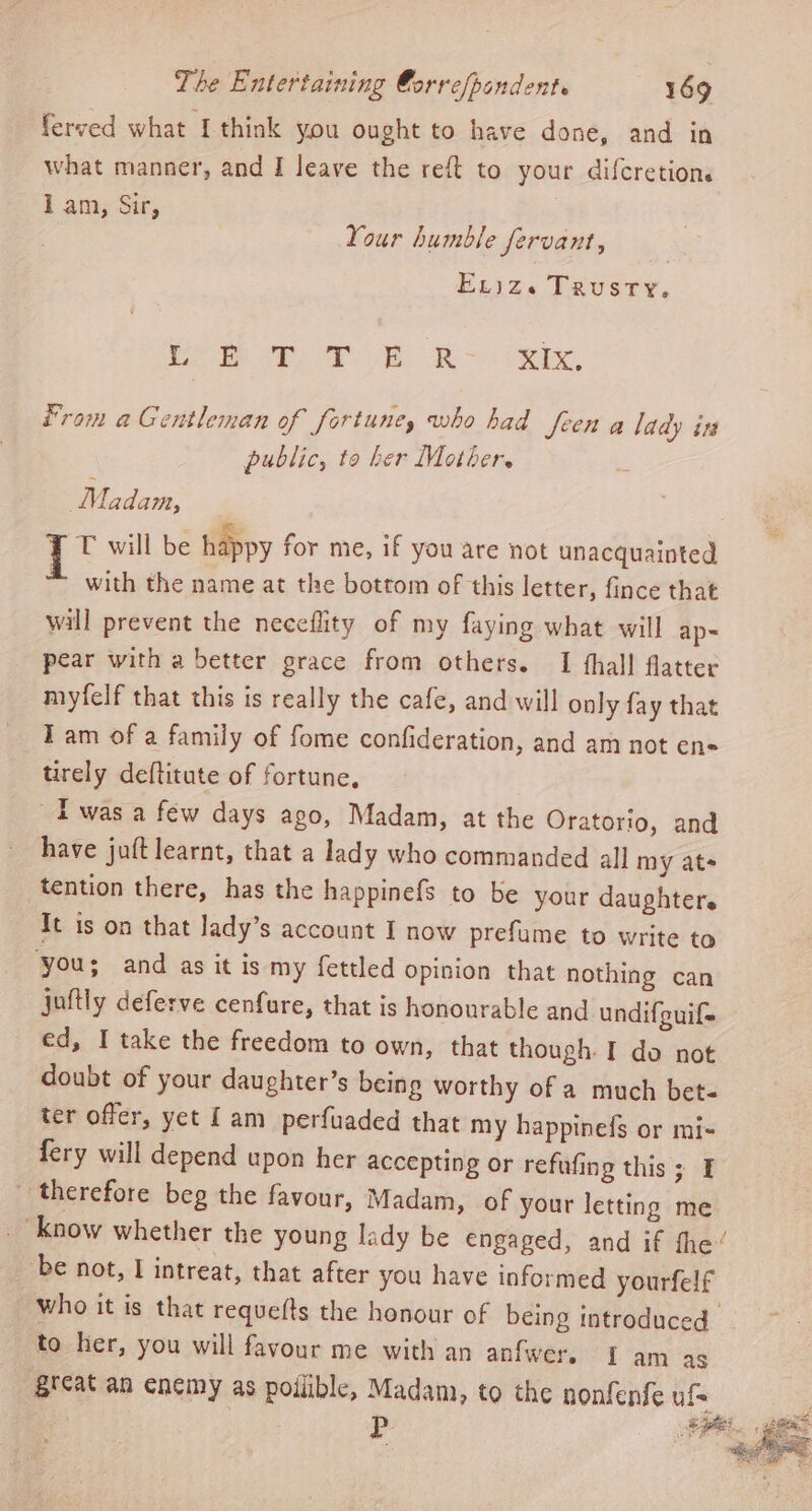 ferved what I think you ought to have done, and in what manner, and I leave the reft to your difcretions I am, Sir, Your humble fervant, Ex)ze Trusty, Ree Sh aR og, From aGentleman of fortune, who had Jeen a lady ins public, te her Mother. Madam, {T° will be happy for me, if you are not unacquainted * with the name at the bottom of this letter, fince that will prevent the neceflity of my faying what will ap- pear with a better grace from others. I fhall flatter myfelf that this is really the cafe, and will only fay that Iam of a family of fome confideration, and am not ens tirely deftitute of fortune, Iwas a few days ago, Madam, at the Oratorio, and have juft learnt, that a lady who commanded all my ats tention there, has the happinefs to be your daughter. It is on that Jady’s account I now prefume to write to you; and as it is my fettled opinion that nothing can juftly deferve cenfure, that is honourable and undifguif- ed, I take the freedom to own, that though. I do not doubt of your daughter’s being worthy of a much bet- ter offer, yet [am perfuaded that my happinefs or mi- fery will depend upon her accepting or refufing this; I therefore beg the favour, Madam, of your letting me “know whether the young lady be engaged, and if fhe“ be not, I intreat, that after you have informed yourfelf who it is that requefts the honour of being introduced to her, you will favour me with an anfwers 1 am ag ‘great an enemy as poilible, Madam, to the nonfenfe uf= : | | P ee ae