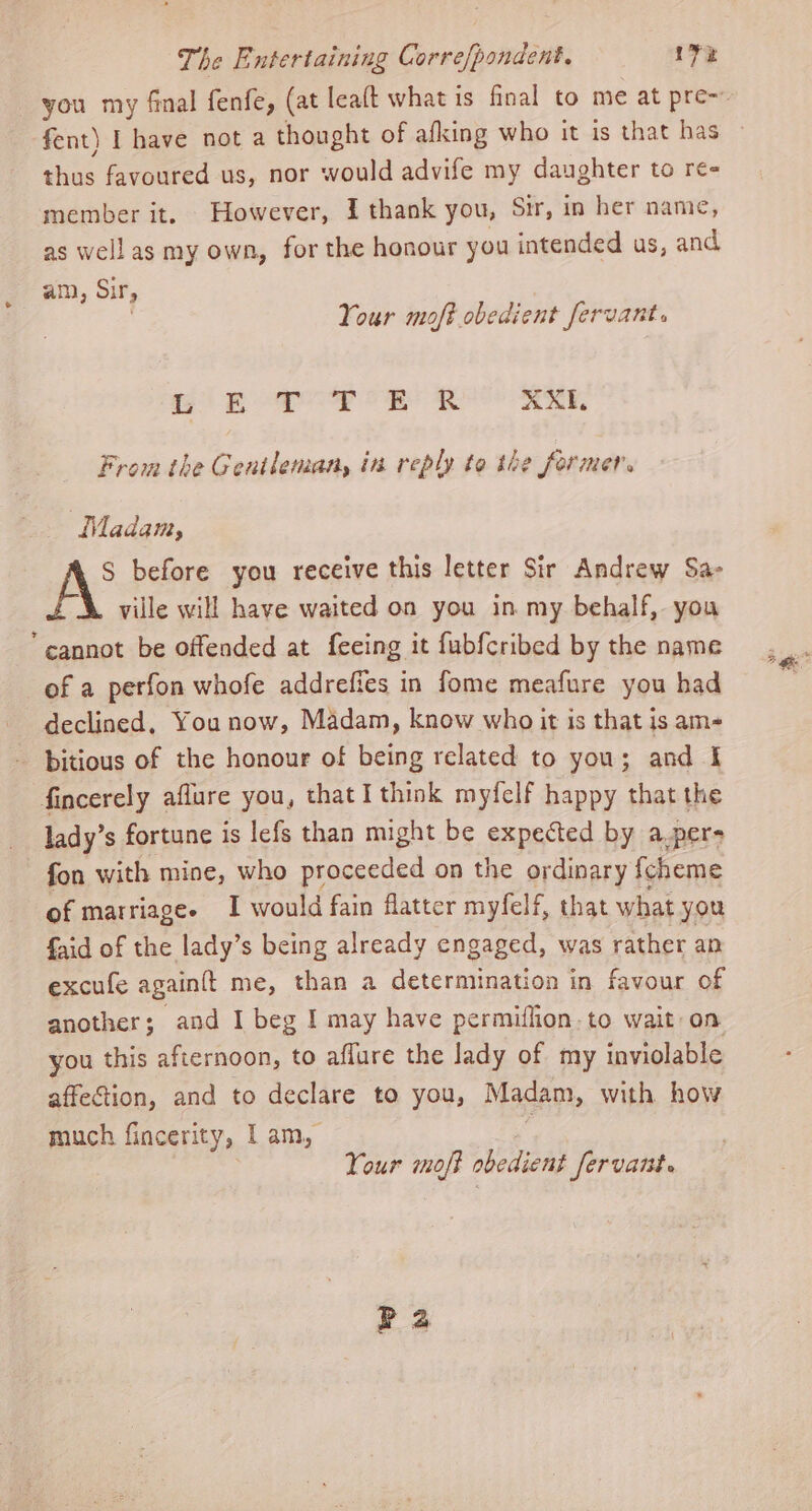 fent) I have not a thought of afking who it is that has thus favoured us, nor would advife my daughter to re- member it. However, I thank you, Sir, in her name, as wellas my own, for the honour you intended us, and am, Sif, ) | Your moft obedient fervant. ag) pore om ue aeeE, From the Gentleman, in reply to the form mers Madam, AS before you receive this letter Sir Andrew Sa- ville will have waited on you in my behalf, you “cannot be offended at feeing it fubfcribed by the name of a perfon whofe addrefies in fome meafure you had declined, You now, Madam, know who it is that is am- bitious of the honour of being related to you; and I fincerely aflure you, that I think myfelf happy that the lady’s fortune is lefs than might be expected by a.per> fon with mine, who proceeded on the ordinary fcheme of marriages I would fain flatter myfelf, that what you faid of the lady’s being already engaged, was rather an excufe again{t me, than a determination in favour of another; and I beg I may have permiflion.to wait on you this afternoon, to affure the lady of my inviolable affection, and to declare to you, Madam, with how Your moft obedient Servant. Pa Fg