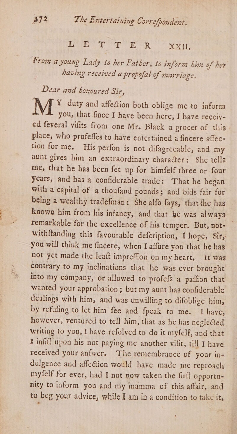one 2 oe OE ae XXII, from a young Lady to her Father, to inform him of her having received a propofal of marriage. Dear and horoured Sir, : Y duty and affection both oblige me to inform — you, that fince I have been here, I have receiy- ed feveral vifits from one Mr. Black a grocer of this place, who profeffes to have entertained a fincere affec- tion for me. His perfon is not difagreeable, and my aunt gives him an extraordinary character: She tells me, that he has been fet up for himfelf three or four years, and has a confiderable trade: That he began With a capital of a thoufand pounds; and bids fair for being a wealthy tradefman: She alfo fays, thatthe has — Known him from his infancy, and that be was always remarkable for the excellence of his temper. But, not- withftanding this favourable defcription, I hope, Sir, you will think me fincere, when I affure you that he has not yet made the leaft impreffion on my heart. It was contrary to my inclinations that he was ever brought into my company, or allowed to profefs a paffion that wanted your approbation; but my aunt has confiderable dealings with him, and was unwilling to difoblige him, by refufing to let him fee and fpeak to me. I have, however, ventured to tell him, that as he has neglected writing to you, Ihave refolved to do it myfelf, and that Finfift upon his not paying me another vifit, till I have received your anfwers The remembrance of your in- dulgence and affeGion would have made me reproach myfelf for ever, had I not now taken the firft opportu- nity to inform you and my mamma of this affair, and to beg your advice, while I am in a condition to take it