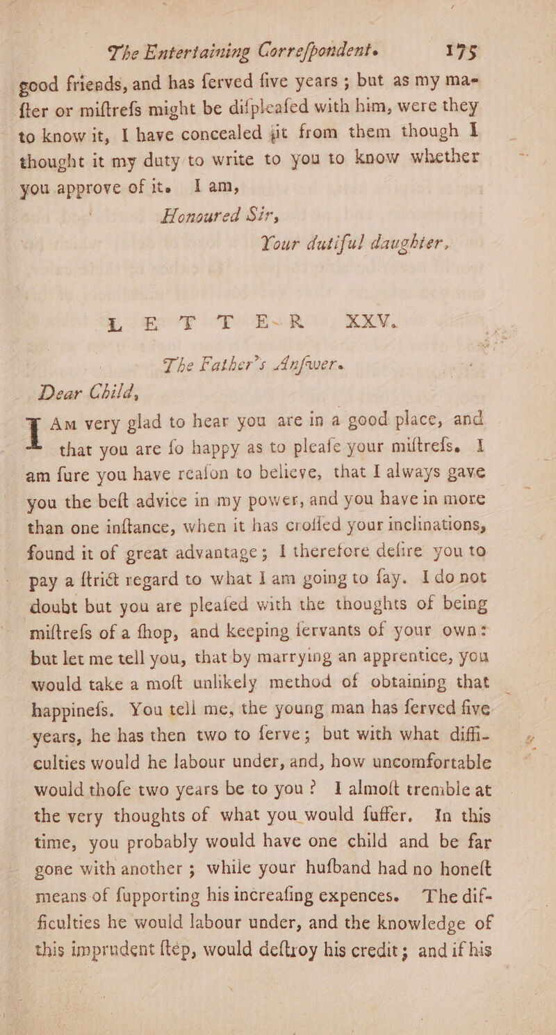 good friends, and has ferved five years ; but as my ma {ter or miftrefs might be difpleafed with him, were they to know it, I have concealed jit from them though I thought it my duty to write to you to know whether you approve of it. Iam, Honoured Sir, Your dutiful daughter, SPF OF EASR KXV.. : The Father's Anfwers Dear Child, I Am very glad to hear you are in a good place, and that you are fo happy as to pleafe your miftrefs, 1 am fure you have reaion to believe, that I always gave you the beft advice in my power, and you have in more than one inftance, when it has crofled your inclinations, found it of great advantage; I therefore defire you to pay a {trict regard to what 1am going to fay. Ido not doubt but you are pleaied with the thoughts of being miftrefs of a fhop, and keeping fervants of your own: but let me tell you, that by marrying an apprentice, you would take a moft unlikely method of obtaining that happinefs. You tell me, the young man has ferved five years, he has then two to ferve; but with what diff- culties would he labour under, and, how uncomfortable would thofe two years be to you? I almoft tremble at the very thoughts of what you would fuffer. In this time, you probably would have one child and be far gone with another ; while your hufband had no honelt means of fupporting his increafing expences. The dif- ficulties he would labour under, and the knowledge of this imprudent {tep, would deftroy his credit; and if his