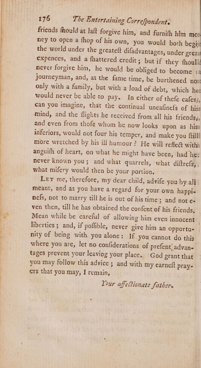 ii ? friends fhould at laft forgive him, and furnith him me ncy to open a fhop of his own, you would both begpir the world under the greatett difadvantages, under grea expences, and a fhattered credit; but if they fhoulk never forgive him, he would be obliged to become :a journeyman, and, at the fame time, be burthened noot only with a family, but with a load of debt, which hee would never be able to pay. In either of thefe cafess, can you imagine, that the continual uneafinels of hiss mind, and the flights he received from all his friends,, inferiors, would not four his temper, and make you fillll more wretched by his ij] humour? He will refle@ withh anguifh of heart, on what he might have been, had he: never known you; and what quarrels, what diftrefs, , what mifery would then be your portion, . Let me, therefore, my dear child, advife you by all | means, and as you have a regard for your own happi- nefs, not to marry till he is out of his time; and not e- ven then, till he has obtained the confent of his friends, | Mean while be careful of allowing him even innocent liberties ; and, if poflible, never give him an opportus | nity of being with you alone: If you cannot do this where you are, let no confiderations of prefent, advan- tages prevent your leaving your place. -God grant that you may follow this advice ; and with my earneft prays ers that you may, I remain, — Your afePionate fathere