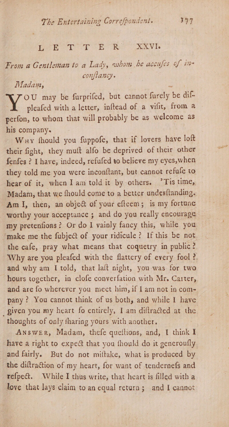 fet a ee From a Gentleman to a Lady, whom he accufes of in conflancy. Madam, _ OU may be furprifed, but cannot furely be dif Y pleafed with a letter, inftead of a vifit, from a perfon, to whom that will probably be as welcome as his company. : Way fhould you fuppofe, that if lovers have loft their fight, they muft alfo be deprived of their other fenfes ? I have, indeed, refufed to believe my eyes,when they told me you were inconftant, but cannot refufe to hear of it, when I am told it by others. ’Tis time, Madam, that we fhould come to a better underftanding. Am I, then, an object of your efteem; is my fortune worthy your acceptance ; and do you really encourage my pretenfions? Or do I vainly fancy this, while you “make me the fubject of your ridicule? If this be not the cafe, pray what means that coquetry in public ?. Why are you pleafed with the flattery of every fool ?. and why am I told, that laft night, you was for two hours together, in clofe converfation with Mr. Carter, and are fo wherever you meet him, if I am not in com- pany? You cannot think of us both, and while I have given you my heart fo entirely, I am diftracted at the thoughts of only tharing yours with another. Answer, Madam, thefe queitions, and, I think I have a right to expect that you fhould do it generoufly and fairly. But do not miftake, what is produced by the diftraction of my heart, for want of tendernefs and refpect. While I thus write, that heart is filled with a love that lays claim toan equal retura; and I cannot