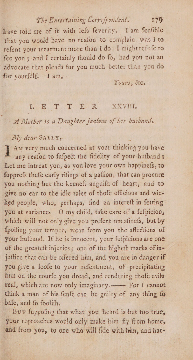 have told me of it with lefs feverity. Iam fenfible that you would have no reafon to complain was I to refent your treatment more than I do: I might refufe to fee you ; and I certainly fhould do fo, had you not an advocate that pleads for you much better than you do for yourfelf. Iam, - ; Yours, &amp;c. pO RS eee ee aw XXVIIL 4A Mother to a Daughter jealous of her husband. My dear SALLY, J Am very much concerned at your shbatiei you have any reafon to fufpect the fidelity of your hufband : Let me intreat you, as you love your own happinefs, to fupprefs thefe early rifings of a paflion, that can procure you nothing but the keeneft anguifh of heart, and to give no ear to the idic tales of thofe ofhcious and wic- ‘ked people, who, perhaps, find an intereft in fetting you at variances. O my child, take care of a fufpicion, which will not only give you prefent uncafinefs, but by fpoiling your temper, wean from you the affections of your hufband, Ifhe is innocent, your fufpicions are one of the greateft injuries; one of the higheft marks of in- juflice that can be offered him, and you are in danger if you give a loofe to your refentment, of precipitating hin on the courfe you dread, and rendering thofe evils real, which are now only imaginary. For I cannot think a man of his fenfe can be guilty of any thing fo bafe, and fo foolith. Bur fuppofing that what you heard is but too true, your repreaches would only make him fly from home, ‘aad from you, to one who will fide with htm, and har«
