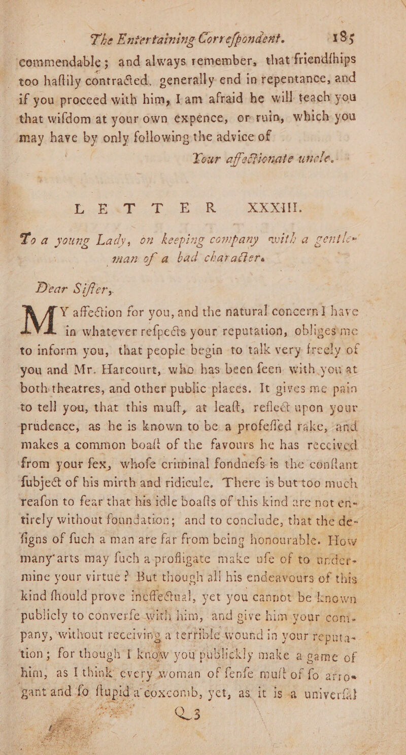 eee too haftily contraGed, generally end in repentance, and Your affectionate unele.. Gb E«T T ER XXXIN. man of a bad charafere Dear Soh: M* affection for you, and the natural concern I have in whatever refpects your reputation, obliges:me to inform you, that people begin to talk very freely of you and Mr. Harcourt, who has been feen with you at both theatres, and other public places. It gives me pain to tell you, that this muff, at leaft, reflect upon your prudence, as he is known to be a profefled rake, and makes a common boaft of the favours he has reccived from your fex, whofe criminal fondnefs is the conflant fubje&amp; of his mirth and ridicule. There is buttoo much reafon to fear that his idle boalts of this kind are not en-. tirely without foundation; and to conclude, that the de- figns of fuch a man are far from being honourable. How many arts may fuch a-profligate make ufe of to under- mine your virtue? But though all his endeavours of this publicly to converfe with him, and give him your cont. pany, without receiving a terrible wound in your reputa~ ~ tion; for though I know you publickly make a game of him, as t think every woman of fenfe mult of fo arrose