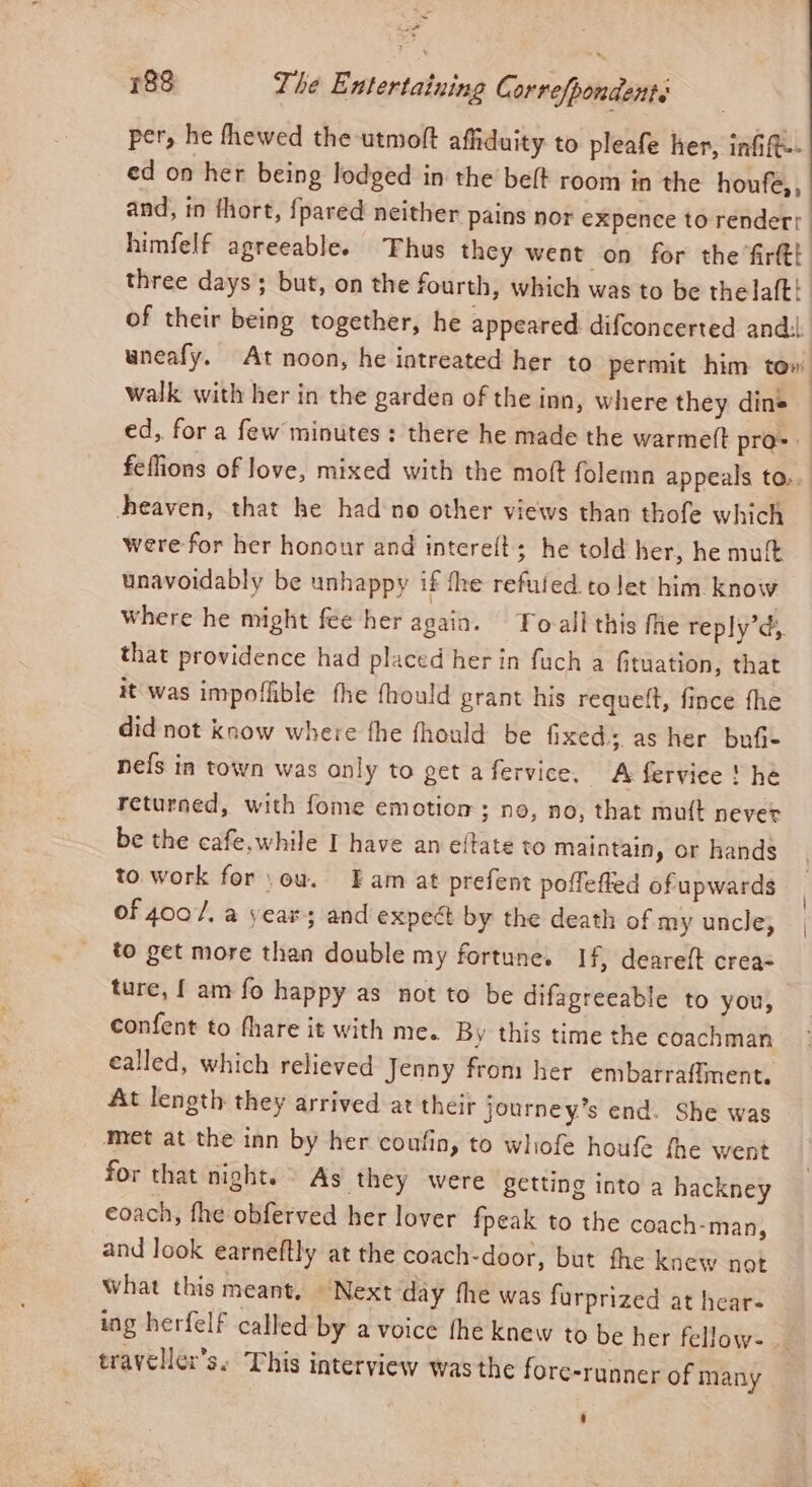 La 188 The Entertaining C. orrefpondent. per, he thewed the utmolt affiduity to pleafe her, infift- ed on her being lodged in the belt room in the houfe,, and, in thort, {pared neither pains nor expence to renderr himfelf agreeable. Thus they went on for the firtt! three days but, on the fourth, which was to be thelalt! of their being together, he appeared difconcerted andl wneafy, At noon, he intreated her to permit him tow walk with her in the garden of the inn, where they dins — ed, fora few minutes: there he made the warmeft pro-. feflions of love, mixed with the moft folemn appeals to.. heaven, that he had no other views than thofe which were for her honour and intere(t; he told her, he mult unavoidably be unhappy if fhe refuled to let him know Where he might fee her again. Fo-ali this fie reply’d, that providence had placed her in fuch a fituation, that it was impoflible the fhould grant his requelt, fince fhe did not know where fhe fhould be fixed. as her bufi- nefs in town was only to get afervice, A fervice! he returned, with fome emotiom; no, no, that mutt never be the cafe, while I have an eftate to maintain, or hands to work for ou. Fam at prefent poffefted of upwards of 4007/. a year; and expect by the death of my uncle, to get more then double my fortune. If, deareft crea- ture, { am fo happy as not to be difagreeable to you, confent to fhare it with me. By this time the coachman ealled, which relieved Jenny from her embarraffment, At length they arrived at their journey’s end. She was met at the inn by her coufin, to whofe houfe fhe went for that night. As they were getting into a hackney eoach, fhe obferved her lover fpeak to the coach-man, and look earneftly at the coach-door, but fhe knew not what this meant, Next day fhe was furprized at hear- ing herfelf called by a voice fhe knew to be her fellow. traveller's. This interview was the fore-runner of many