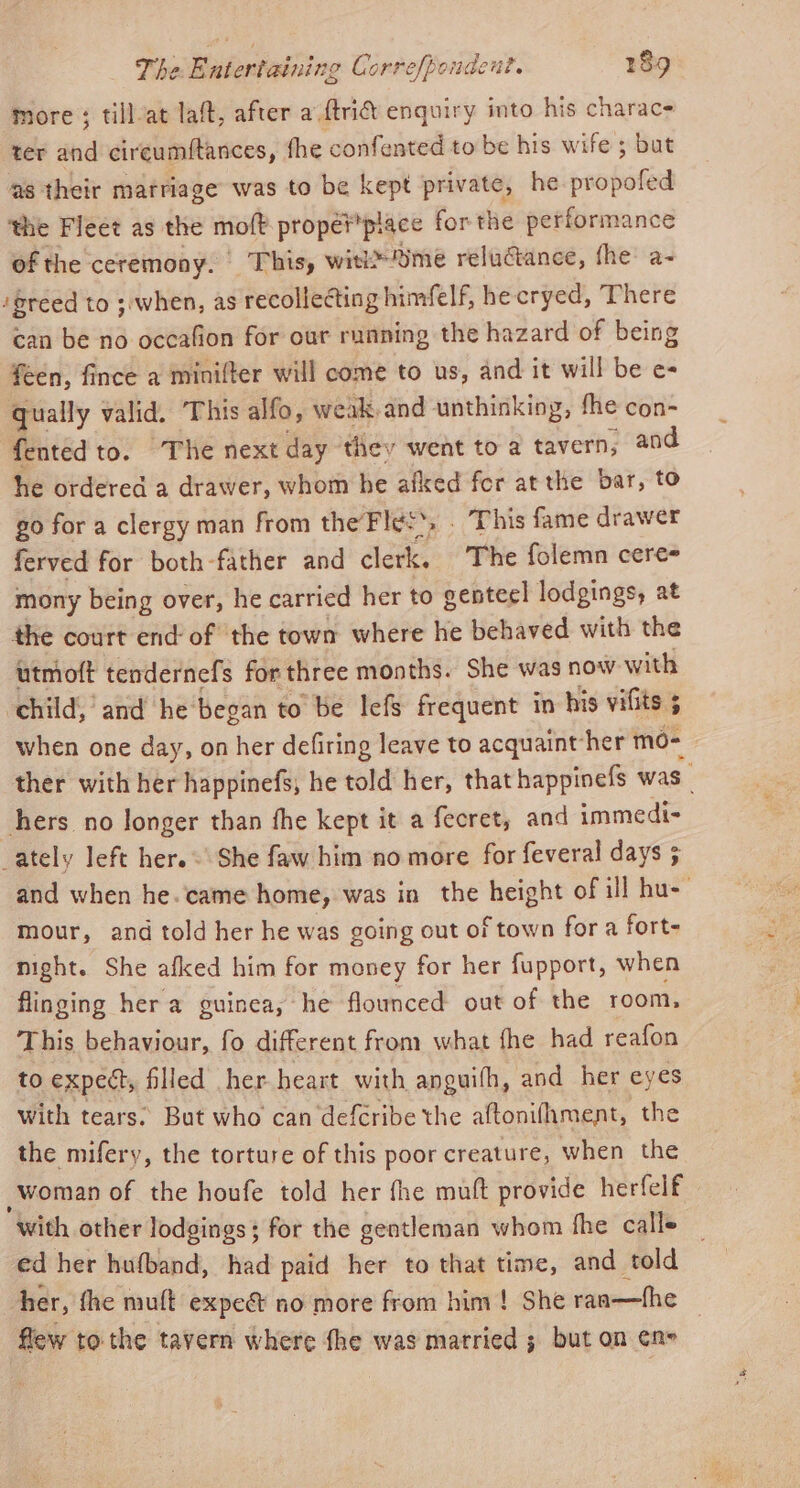 more ; till-at laft, after a ftri&amp;t enquiry into his charac- ter and cireumftances, fhe confented to be his wife ; but as their marriage was to be kept private, he poate ‘the Fleet as the moft prope? piace forthe performance of the ceremony. This, witime reluctance, fhe a- / greed to ;when, as recollecting himfelf, he cryed, There can be no occafion for our running the hazard of being féen, fince a minifter will come to us, and it will be e= qually valid. This alfo, weak, and unthinking, fhe con- fented to. The next day thev went to a tavern, and he ordered a drawer, whom he afked for at the bar, to go for a clergy man from the Files’, . This fame drawer ferved for both-father and aaa The folemn cere mony being over, he carried her to genteel lodgings, at the court end of the town where he behaved with the utmoft tendernefs for three months. She was now with child, and he’ began to be lefs frequent in his vilits 5 when one day, on her defiring leave to acquaint her mo- ther with her happinefs, he told her, that happinefs was 3 hers no longer than fhe kept it a fecret, and immedi- ately left her. = She faw him no more for feveral days 5 and when he. came home, was in the height of ill hu- mour, and told her he was going out of town for a fort- night. She afked him for money for her fupport, when flinging her a guinea, he flounced out of the room, This behaviour, fo different from what fhe had reafon to expect, filled her heart with anguifh, and her eyes With tears: But who can defcribe the aftonifhment, the the mifery, the torture of this poor creature, when the woman of the houfe told her fhe mutt provide herfelf with other lodgings; for the gentleman whom fhe calle ed her hufband, had paid her to that time, and told her, fhe muft expe&amp; no more from him! She ran—fhe flew to the tavern where fhe was married ; but on ¢ne