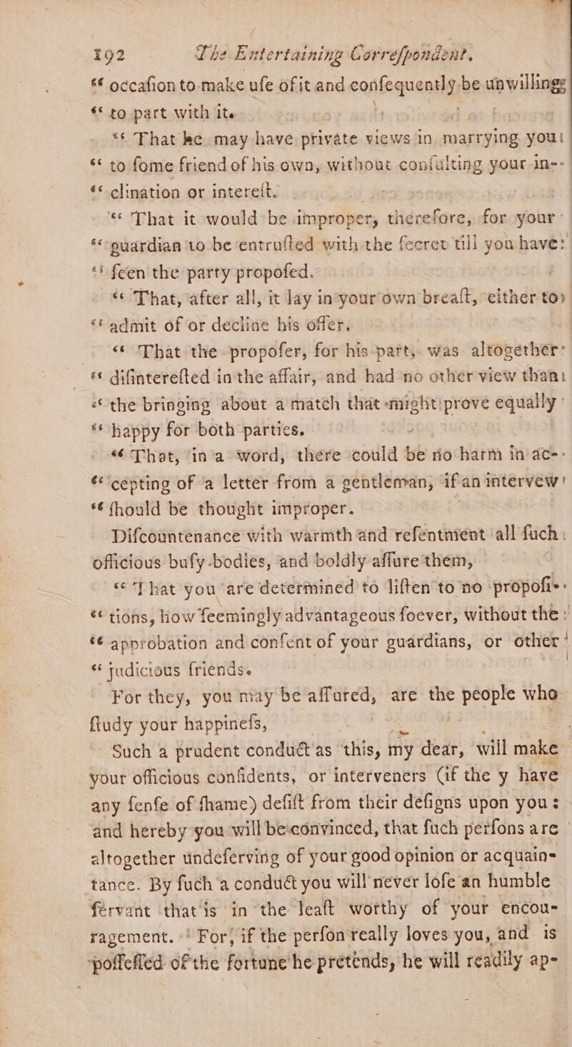«€ occafion to make ufe of it and confequenthy, be unwilling: © to part with it. “* That ke may have private views in marrying youl ** to fome friend of his own, without coniulting your in- ‘* clination or intere(t. ‘* That it would be improper, therefore, for your’ *«-yardian ‘to be entrufted with the fecrev till you have: *' feen the party propofed. | «© That, after all, it lay in:your‘own breaft, ‘either tor ‘* admit of or decline his offer. | ‘That the -propofer, for his part, was altogether: *¢ difinterefted in the affair, and had no other view than: the bringing about a match that mightiprove equally’ ** happy for both parties. “6 That, ‘in’a word, there could be no harm in ac-> *‘cepting of 'a letter from a gentleman, ifan intervew! *€fhould be thought improper. Difcountenance with warmth and refentmient all fuch: officious bufy-bodies, and boldly affure them, «That you are determined to liften to no propofi=: “ tions, how feemingly advantageous foever, without the : é¢ approbation and confent of your guardians, or other “ tudicious friends. For they, you may be sige are the ag whe {tudy your happinefs, Such a prudent condué as ‘this, my dear, will make , your officious confidents, or interveners Gf the y have any fenfe of fhame) defilt from their defigns upon you: and hereby you will be-convinced, that fuch perfons are | altogether undeferving of your good opinion or acquain= tance. By fuch a conduét you will never lofe an humble férvant that‘is in the leaft worthy of your encou- ragement. ' For, if the perfon really loves you, and i pofeffed ofthe fortune he pretends, he will readily ap-
