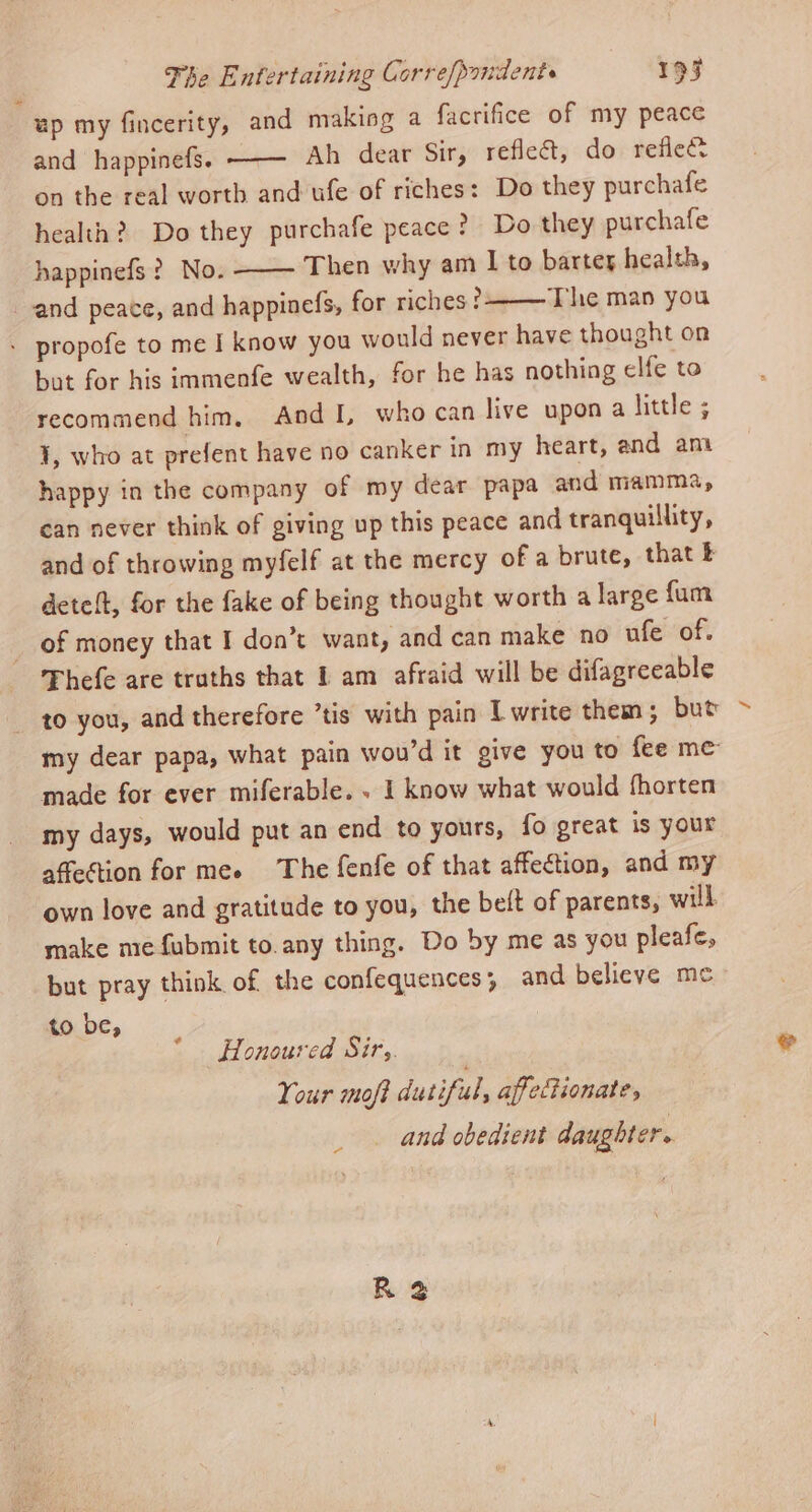 up my fincerity, and makiog a facrifice of my peace and happinefs; ——— Ah dear Sir, reflect, do reflect on the real worth and ufe of riches: Do they purchafe health? Do they purchafe peace? Do they purchafe happinefs ? No. —— Then why am I to bartey health, and peace, and happinefs, for riches? The man you - propofe to me I know you would never have thought on bot for his immenfe wealth, for he has nothing elfe to recommend him, And I, who can live upon a little ; J, who at prefent have no canker in my heart, and ant happy in the company of my dear papa and mamma, can never think of giving up this peace and tranquillity, and of throwing myfelf at the mercy of a brute, that £ deteft, for the fake of being thought worth a large fum of money that I don’t want, and can make no ufe of. Thefe are truths that 1 am afraid will be difagreeable to you, and therefore ’tis with pain L write them ; but made for ever miferable. . I know what would fhorten my days, would put an end to yours, fo great is your affection for mee The fenfe of that affection, and my own love and gratitude to you, the beft of parents, will. make me fubmit to.any thing. Do by me as you pleafe, but pray think of the confequences; and believe me to be, * Honoured Sir,. Your moft dutiful, affectionate, _ and obedient daughter. ~~