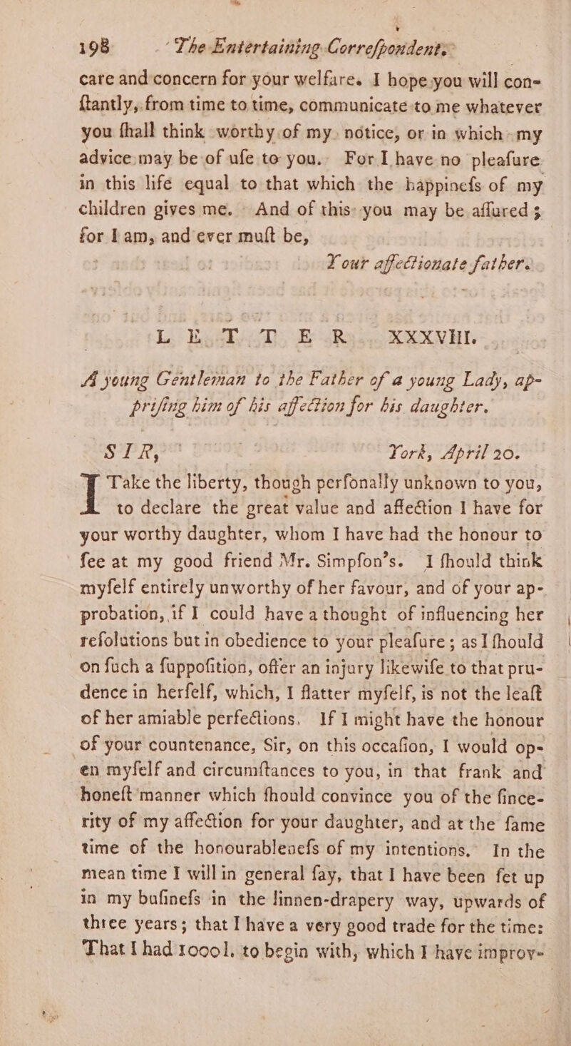 ™ 198 The Entertaining Corre/pondents care and concern for your welfare. I hope.you will con- {tantly, from time to time, communicate to me whatever you fhall think worthy of my. notice, or in which my advice.may be of ufe to you. For Ihave no pleafure in this life equal to that which the happinefs of my children gives me. And of this: you may be aflured 3 for Lam, and ever mutt be, ! Your affectionate father. L Bowtie. E Rel. XXXVHL AA young Gentleman to the Father of a young Lady, ap- prifing him of his affection for bis daughter. os ll York, April 20. Take the liberty, though perfonally unknown to you, to declare the great value and affeétion I have for your worthy daughter, whom I have had the honour to fee at my good friend Mr. Simpfon’s. I fhould think myfelf entirely unworthy of her favour, and of your ap- probation, if I could have a thought of influencing her refolutions but in obedience to your pleafure ; as I fhould on fuch a fuppofition, offer an injury likewife to that pru- dence in herfelf, which, I flatter myfelf, is not the leaft of her amiable perfeGions, If I might have the honour of your countenance, Sir, on this occafion, I would op: en myfelf and circumftances to you, in that frank and honeft manner which fhould convince you of the fince- rity of my affeftion for your daughter, and at the fame time of the honourableaefs of my intentions, In the mean time I willin general fay, that I have been fet up in my bafinefs in the linnen-drapery way, upwards of three years; that I have a very good trade for the time: