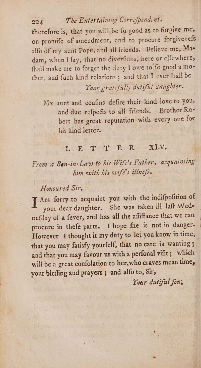 therefore is, that you will be fo good as to forgive me, alfo of my aunt Pope, and all friends. Believe me, Mas dam, when I fay, that no diverfions, here or elfewhere, fhall make me to forget the daty I owe to fo good a mo- ther, and fach kind relations ; and that I ever fhall be Your gratefully dutiful daughter. My aunt and coufins defire their kind love to you, and due refpeéts to all friends, Brother Ro- bert has great reputation with every one for his kind letter. Leh et Bok XLV. From a San-in-Law to his Wife’s Father, acquainting him with his wife's illnefs. Honoured Sir, J Am forry to acquaint you with the indifpofition of nefday of a fever, and has all the afhiftance that we can procure in thefe parts. I hope fhe is not in dangere However 1 thought it my duty to let you know in time, that you may fatisfy yourfelf, that no care is wanting 3 and that you may favour us with a perfonal vifit; which will be a great confolation to her,who craves mean time, your blefling and prayers ; and alfo to, Sir, Your dutiful Jon,