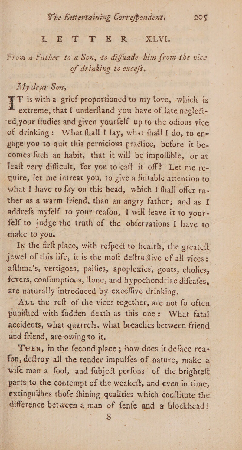 1 el DB ee XLVI. From a Father to a Son, to difuade bim from the vice of drinking to excefs. My dear Son, i is with a grief proportioned te my love, which is extreme, that I underfland you have of late neglect= -ed, your ftudies and given yourfelf up to the odious vice of drinking: What fhall I fay, what thall [ do, to ene £age you to quit this pernicious practice, before it be- comes fuch an habit, that it will be impoflible, or at lea(t very difficult, for you to-caft it off? Let me re- quire, [et me intreat you, to give a fuitable attention to what I have to fay on this head, which I fhall offer ra- ther as a warm friend, than an angry father; and as I addrefs myfelf to your reafon, 1 will leave it to your- felf to judge the truth of the obfervations I have to make to you. In the firft place, with refped to health, the greateft - jewel of this life, it is the moft de(tru@ive of all vices: afthma’s, vertigoes, palfies, apoplexics, gouts, cholics, fevers, confumptions, ftone, and hypochondriac difeafes, - are naturally introduced by exceflive drinking. Aux the reft of the vices together, are not fo often punifhed with fudden death as this one: What fatal accidents, what quarrels, what breaches between friend and friend, are owing to it. THEN, in the fecond place ; how does it deface rea fon, deftroy all the tender impulfes of nature, make a wife mam a fool, and fubje&amp; perfons of the brighteft parts to the contempt of the weake(t, and even in time, ~ extinguishes thofe fhining qualities which conflitute the difference between a man of fenfe and @ blockhead! 8