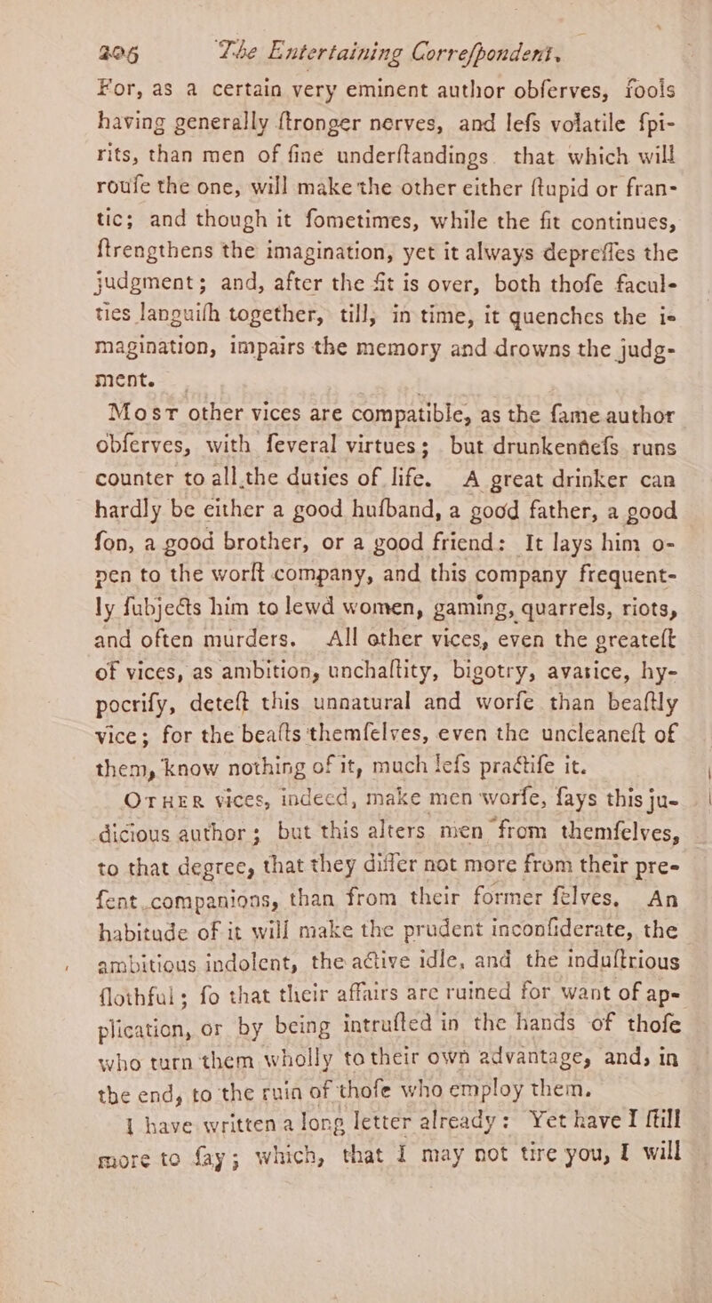 For, as a certain very eminent author obferves, fools having generally {tronger nerves, and lefs volatile fpi- rits, than men of fine underftandings. that which will roufe the one, will make the other either {tupid or fran- tic; and though it fometimes, while the fit continues, ftrengthens the imagination, yet it always depreffes the judgment; and, after the fit is over, both thofe facul- ties languifh together, till, in time, it quenches the is magination, impairs the memory and drowns the judg- ment. ) Most other vices are compatible, as the fame author obferves, with feveral virtues; but drunkennefs runs counter to all.the duties of life. A great drinker can hardly be either a good hufband, a good father, a g00d fon, a good brother, or a good friend: It lays him o- nen to the worlt company, and this company frequent- ly fubjeGts him to lewd women, gaming, quarrels, riots, and often murders. All other vices, even the greate(t of vices, as ambition, unchaltity, bigotry, avasice, hy- pocrify, deteft this unnatural and worfe than beaftly vice; for the beafts themfelves, even the uncleaneft of them, know nothing of it, much lefs practife it. OTHER vices, indeed, make men worfe, fays this ju- dicious author; but this alters men from themfelves, to that degree, that they differ not more from their pre fent.companions, than from their former félves. An habitude of it will make the prudent inconfiderate, the ambitious indolent, the active idle, and the induftrious flothful ; fo that their affairs are ruined for want of ap= plication, or by being intrufted in the hands of thofe who turn them wholly to their own advantage, and; in the end, to the ruin of thofe who employ them. | have written a long letter already: Yet have I fill
