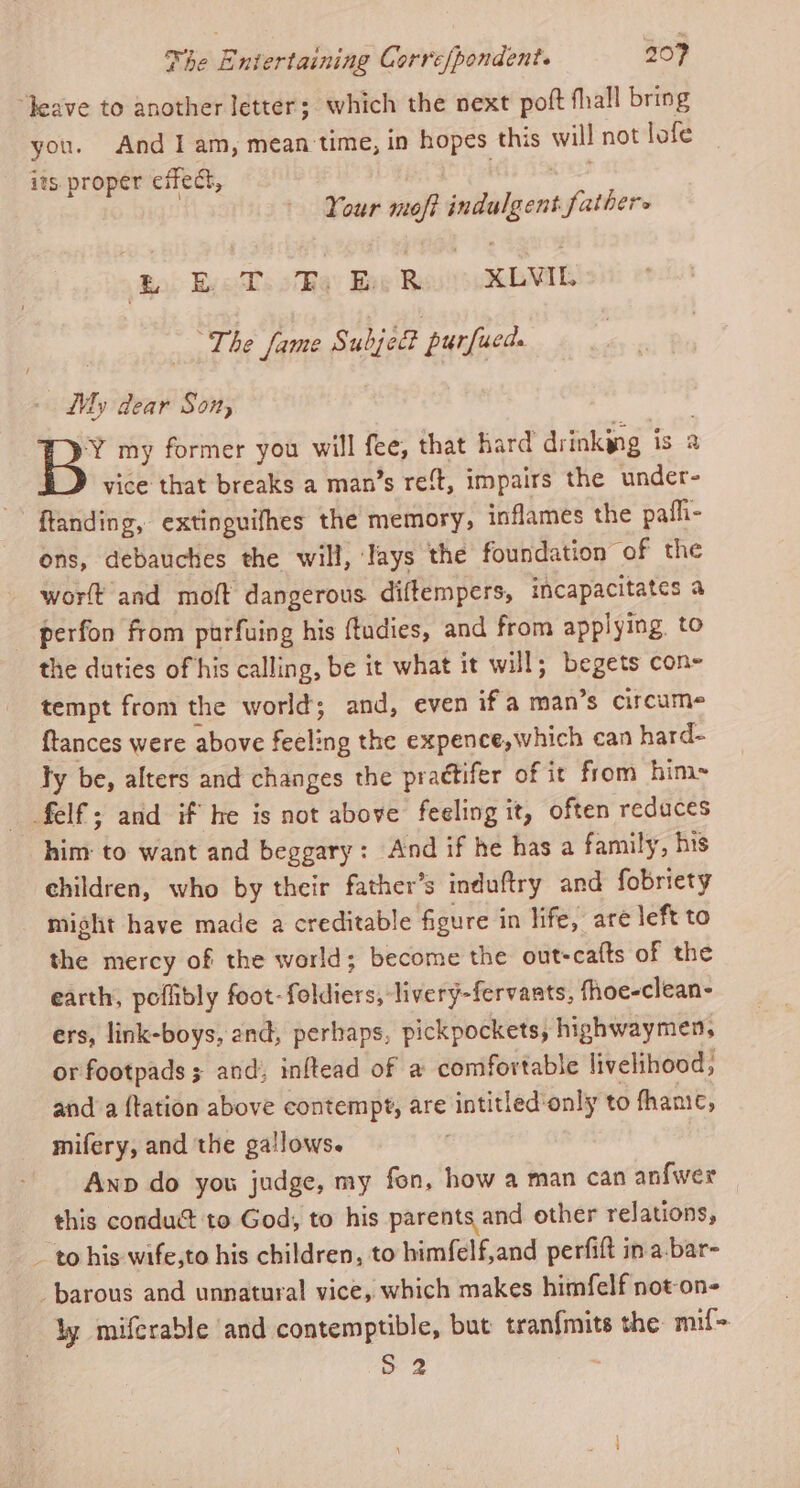 “Jeave to another letter; which the next poft fhall bring you. And I am, mean time, in hopes this will not lofe its proper cifect, Kees Your moff indulgent fathers Bo) yess oq) Eve Buus REMIL a The fame Subject purfucd. - My dear Son, B’ my former you will fee, that hard drinking is a vice that breaks a man’s re‘t, impairs the under- ftanding, extinguifhes the memory, inflames the pafli- ons, debauches the will, Iays the foundation of the worlt and moft dangerous diftempers, incapacitates a perfon from purfuing his ftudies, and from applying. to the duties of his calling, be it what it will; begets con- tempt from the world; and, even ifa man’s circume {tances were above feeling the expence,which can hard- ly be, alters and changes the prattifer of it from him felf; and if he is not above feeling it, often reduces him to want and beggary: And if he has a family, his children, who by their father’s induftry and fobriety might have made a creditable figure in life, are left to the mercy of the world; become the out-cafts of the earth, poflibly foot-foldiers, livery-fervants, fhoe-clean- ers, link-boys, end, perhaps, pickpockets, highwaymen, or footpads ; and, inftead of a comfortable livelihood, and a {tation above contempt, are intitled‘only to fhame, mifery, and the gallows. . Anp do you judge, my fon, how a man can anfwer this conduct to God, to his parents and other relations, - to his wife,to his children, to himfelf,and perfift in a bar- _barous and unnatural vice, which makes himfelf not-on- ly miferable and contemptible, but tran{mits the mif= S 2