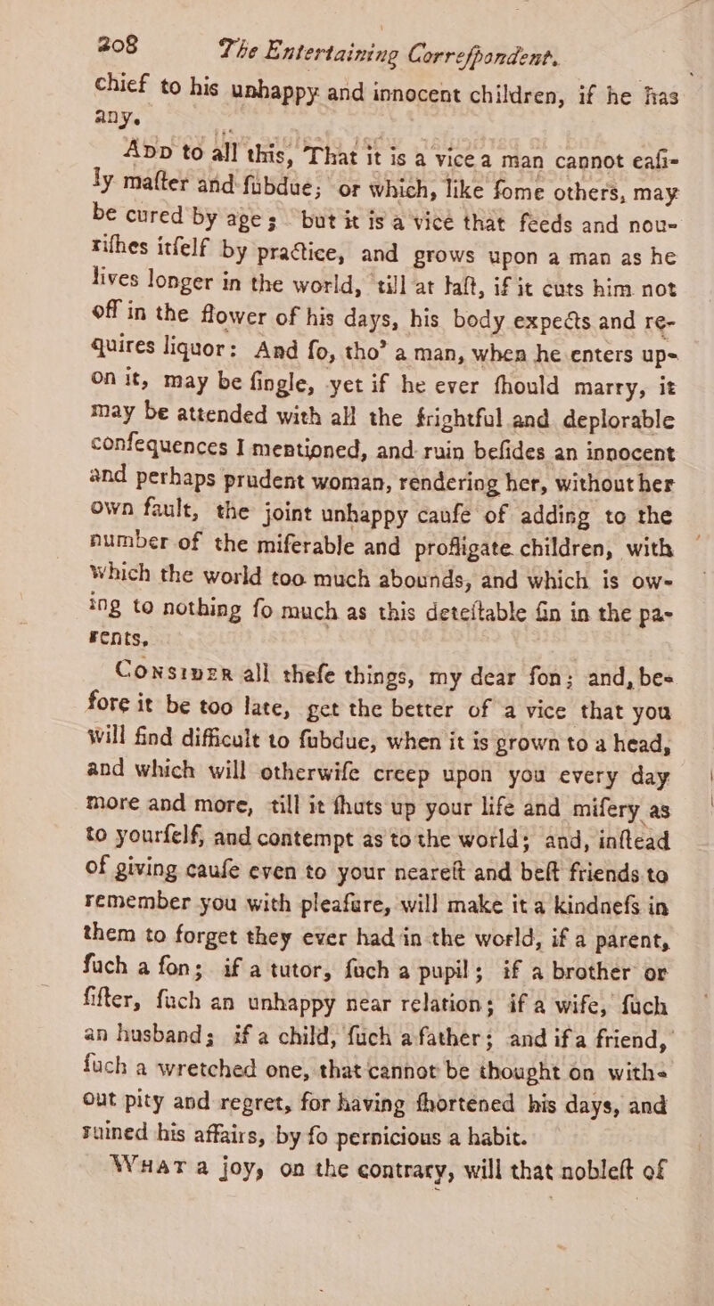 chief to his unhappy and innocent children, if he fas any. F | App to all this, That it is a vice a man cannot eafi- ly mater and fubdue; or which, like fome others, may be cured by ages but it is a vice that feeds and nou- tifhes itfelf by pra@ice, and grows upon a man as he lives longer in the world, till at taft, if it cuts him not off in the flower of his days, his body expeéts and re- quires liquor: And fo, tho’ a man, when he enters up- on it, may be fingle, yet if he ever fhould marry, it may be attended with all the frightful and deplorable confequences I mestioned, and ruin befides an innocent and perhaps prudent woman, rendering her, without her own fault, the joint unhappy caufe of adding to the number of the miferable and profligate. children, with Which the world too much abounds, and which is ow- ing to nothing fo much as this deteftable Gn in the pa- rents, Constper all thefe things, my dear fon; and, bes fore it be too late, get the better of a vice that you Will find difficult to fubdue, when it is grown to a head, and which will otherwife creep upon you every day more and more, ‘till it fhuts up your life and mifery as to yourfelf, and contempt as tothe world; and, inftead of giving caufe even to your neareft and belt friends to remember you with pleafure, will make ita kindnefs in them to forget they ever had in the world, if a parent, fuch a fon; if a tutor, fach a pupil; if a brother or fifter, fuch an unhappy near relation; if a wife, fach an husband; if a child, fuch afather; and ifa friend, fuch a wretched one, that cannot be thought on with- out pity and regret, for having fhortened his days, and ruined his affairs, by fo pernicious a habit. Wuar a joyy on the contrary, will that nobleft of