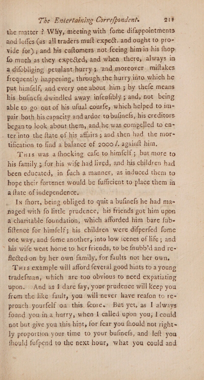 the matter ? Why, meeting with fome difappointments and loffes (as all traders mult expect. and ought to pro- vide for); and his cuftomers not-feeing hinria his fhop fo much as they. expected,.and when there, always in -adifobliging petulant,hurry.5, and moreover miftakes frequently happening, through the hurry into. which he put himfelf, and every one about him.; by thefe means his bufinefs. dwindled away: infenfibly. ; and, not being able to go out of his ufual courfe, which helped to im- pair both his capacity and ardor to bufinefs, his creditors. beganto look about them, and.he was compelled to en- . ter into the ftate of his affairs 3 and then had the mor- tification to find a balance of 2000/. againit him, Tris was afhocking cafe to himfelf; but more to his family ; for his wife had lived, and his children had been educated, in fuch a manner, as induced them to - hope their fortunes would be fuffrcient to place them ia a {tate of independence. | j - In fhort, being obliged to quit a bufinefs he had ma- - naged with fo little prudence, his friends got him upon a charitable foundation, which afforded him bare fube filtence for himfelf; his children were difperfed fome one way, and fome another, into low icenes of life; and ~ his wife went home to her friends, to be {fnubb’d ‘and re= fletedon. by her own family, for faults not her own, Tuis example will afford feveral good hints to a young tradef{man, which are too obvious to need expatiating upon. And as Pdare fay, your prudence will keep you from the like fault, you will never have reafon to re- proach yourfelf on this fcore. But yet, as I always found you in.a hurry, when I called upon you; I could not but give you this hint, for fear you fhould not right ly proportion your time to your bufinefs, and left you should fufpend to the next hour, what you could and