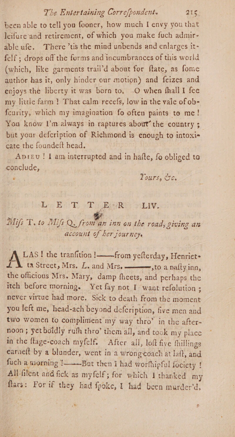 been able to tell you fooner, how much I envy you that leifure'and retirement, of which you make fuch admir- able ufe. There ’tis the mind unbends and enlarges it- felf ; drops off the furms and incumbrances of this world (which, like garments trail’d about for ftate, as fone author has it, only hinder our motion) and feizes and enjoys the liberty it was born to. -O when fhalll fee my little farm } That calm recefs, low in the vale of ob- fcurity, which my imagination fo often paints to me! You know I’m always in raptures about’ the country ;_ but your defcription of Richmond is enough to intoxis cate the foundeft head. Apieu ! I am interrupted and in hafte, fo obliged to conclude, | ‘ Yours, Ce. Lice Beh, Ti Bik LIV. Mifs T. to MiG Q. ee. inn on the road, giving an account of her journey. \ LAS ! the tranfition ! from yefterday, Henriet+ ta Street, Mrs. L. and Mrs, —_——mm,to a na{ty inn, the officious Mrs. Mary, damp fheets, and perhaps the itch before morning. Yet fay not I want refolution ; never virtue had more. Sick to death from the moment you left me, head-ach beyond defe ription, five men and two women to compliment my way thro” in the after- noon ; yetboldly ruth thro’ them all, and took my place in the ftage-coach myfelf. After all, loft five fhillings earneft by a blunder, went in a Wrongcoach at laft, and fuch a morning 1——Bat then i had worfhipful fociety ! All filent and fick as myfelf; for which I thanked my Mlars: For if they had fpoke, I had been murder’d, &amp; ft