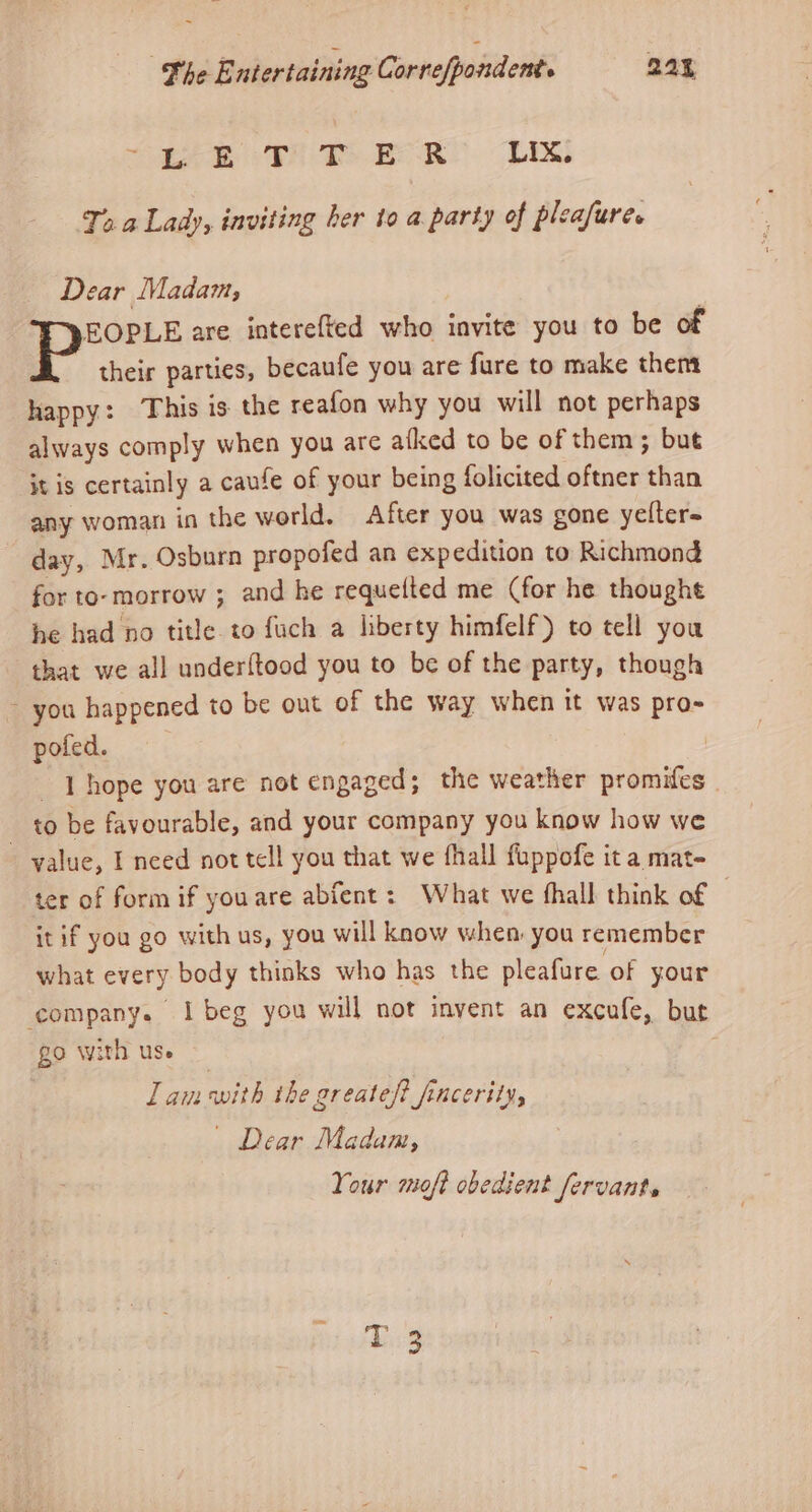 These FS Th Bo LIX. Ts a Lady, inviting her to a party of pleafures Dear Madam, EOPLE are interefted who invite you to be of their parties, becaufe you are fure to make them happy: This is the reafon why you will not perhaps always comply when you are afked to be of them; but Ht Is certainly a caufe of your being folicited oftner than any woman in the world. After you was gone yelter= day, Mr. Osburn propofed an expedition to Richmond for to- morrow ; and he requetted me (for he thought he had no title. to fuch a liberty himfelf) to tell you that we all underftood you to be of the party, though ~ you happened to be out of the way when it was pro- pofed. | | | hope you are not engaged; the weather promifes . to be favourable, and your company you know how we - yalue, I need not tell you that we fhall fuppofe it a mat- ter of form if you are abfent: What we hall think of © it if you go with us, you will know when: you remember what every body thinks who has the pleafure of your ‘company. i beg you will not invent an excufe, but go with use | Ll am with the greateft fincerity, | Dear Madam, Your moft obedient fervant. re ws