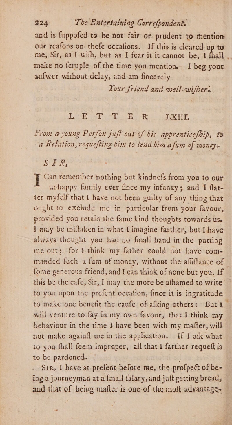 and is fuppofed to be not fair or prudent to. mention our reafons on: thefe occafions. Hf this is cleared up to me, Sir, as I wifh, but as I fear-it it cannot be, I fhall , take no {cruple of the time you mention. I beg your anfwer without delay, and am fincerely Your friend and well-wi/here Lash ie tas te ie LXE From @ young Perfon juf? out of his apprenticef/Pip, te a Relation, requefting him to lend him afum of moneye SFR, as Ye Can remember nothing but kindnefs from you to our unhappy family ever ince my infancy; and I flat- ter myfelf that I have not been guilty of any thing that ought to exclude me in particular from your favour, provided you retain the fame kind thoughts towards us. } may be miftaken in what L imagine farther, but I have always thought you had no fmall hand in the putting me out;. for I think my father could not have com- manded fuch a fum of money, without the affiftance of fome generous friend, and I can think of none but you. If this be the cafe, Sir, I may the more be afhamed to write to you upon the prefent occafion, fince it is ingratitude to make one benefit the caufe of afking others: Buti — will venture to fay in my own favour, that I think my behaviour in the time I have been with my matter, will not make again{t mein the application. if £ afk what to you fhall feem improper, all that I farther requettis to be pardoned. 7 Sir, I have at prefent before me, the profpect of be- ing a journeyman at a finall falary, and jutt getting bread, and that of being mafter is one of the molt advantage-