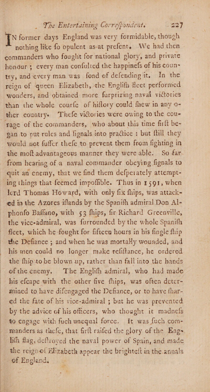 N former days England was very formidable, though nothing like fo opulent as-at prefent. We had then commanders who fought for national glory, and private try, and-every man. was fond of defending it, In the reign of ‘queen Blizabeth, the Englifh feet performed wonders, and obtained more furprizing naval victories than the whole courfe of hiflory could fhew in any o- ther countrys Thefe victories were owing to the cou- ‘rape of the commanders, who about this time firlt be- gan to put rules and fignals into practice : but ftill they would not fuffer thefe to prevent them from fighting in the moft.advantageous manner they were able. So far. from hearing of a naval commander obeying fignals to quit an enemy, that we find them defperately attempt- ed in the Azores iflands by the Spanifh admiral Don Al- phonfo Baflano, with 53 fhips, fir Richard Greenville, fleet, which he fought for fifteen hours in his fingle fhip his men could no longer make refiftance, he ordered the fhip-to.be blown up, rather than fall into the hands oftheenemy. The Englifh admiral, who had made his efcape with the other five fhips, was often deter- mined to have difengaged the Defiance, or to have fhar- ed the fate of his vice-admiral ; but he was prevented by the advice of his officers, who thought it madnefs manders as thefe, that firft raifed the glory of the Eng- lish flag, deftroyed the naval power of Spain, and made the reign-oi Elizabeth appear the brighteft in the annals of England. -