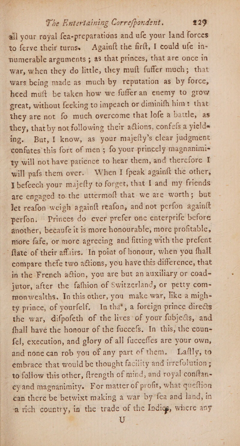 all your royal fea-preparations and ufe your land forces to ferve their turns. Againft the firft, I could ufe in- numerable arguments ; a3 that princes, that are once in war, when they do little, they muft fuffer much; that wars being made as much by reputation as by force, heed muft be taken how we fufferan enemy to grow great, without feeking to impeach or diminifh him’ that they are not fo much overcome that lofe a battle, as they, that by not following their ations, confelfs a yields ing. But, I know, as your majefty’s clear judgment confutes' this fort of men ; fo your princely magnanimis ty will not have patience to hear them, and therefore I will pafs them over. When I fpeak againft the other, befeech your majelty to forget, that I and my friends are engaged to the uttermoft that we are worth; but ~ Het reafon weigh againft reafon, and not perfon againlt -perfon. Princes do ever prefer one enterprife before another, becaufe it is more honourable, more profitable, more fafe, or more agreeing and fitting with the prefent {tate of their affairs. In poiat of honour, when you fhall compare thefe two actions, you have this difference, that in the French action, you are but an auxiliary or coad- jutor, after the fathion of Switzerland, or petty com- monwealths. In this other, you make war, like a migh- ty prince, of yourfelf. In tha*, a foreign prince directs the war, difpofeth of the lives of your fubjects, and fhall have the honour of the fuccefs. In this, the coun- fel, execution, and glory of all fucceffes are your own, and none can rob you of any part of them. Liaflly, to embrace that would be thought facility and irrefolution ; to follow this other, ftrength of mind, and royal eantflen cyand magnanimity. For matter of profit, what queftion can there be betwixt making a war by fea and land, in rich country, in the trade of the Indigs, where any