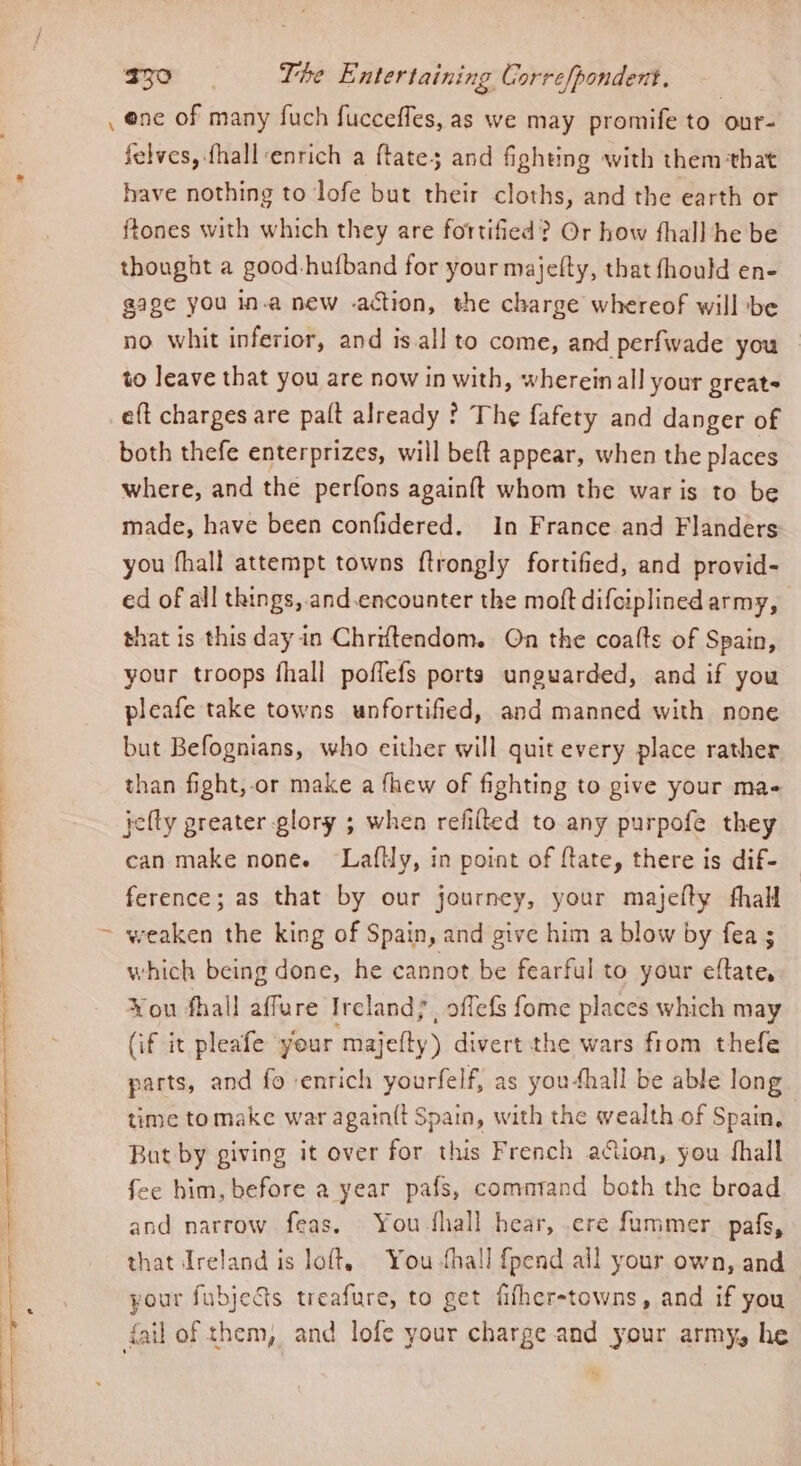 j felves, fhall-enrich a ftates and fighting with them that have nothing to lofe but their cloths, and the earth or ftones with which they are fortified? Or how fhall he be thought a good-hufband for your majefty, that fhould en- gage you in.a new action, the charge whereof will be no whit inferior, and is.all to come, and perfwade you to leave that you are now in with, whereinall your greats eft charges are palt already ? The fafety and danger of both thefe enterprizes, will beft appear, when the places where, and the perfons againft whom the war is to be made, have been confidered. In France and Flanders you fhall attempt towns ftrongly fortified, and provid- ed of all things, and.encounter the moft difciplined army, that is this day in Chriftendom. On the coalts of Spain, your troops fhall poffefs ports unguarded, and if you pleafe take towns unfortified, and manned with none but Befognians, who either will quit every place rather than fight, or make a fhew of fighting to give your ma- jelly greater glory ; when refilled to any purpofe they can make none. Lafly, in point of ftate, there is dif- ference; as that by our journey, your majefty fhall weaken the king of Spain, and give him a blow by fea ; which being done, he cannot be fearful to your eftate, Vou fhall affure Ireland}, offefs fome places which may (if it pleafe ‘yeur ‘ape divert the wars from thefe parts, and fo enrich yourfelf, as you4hall be able long time tomake war again{t Spain, with the wealth of Spain, But by giving it over for this French action, you fhall fee him, before a year pafs, command both the broad and narrow feas. You-thall hear, .cre fummer_ pafs, that Ireland is loft, You hall fpend all your own, and your fubjets treafure, to get fifher-towns, and if you