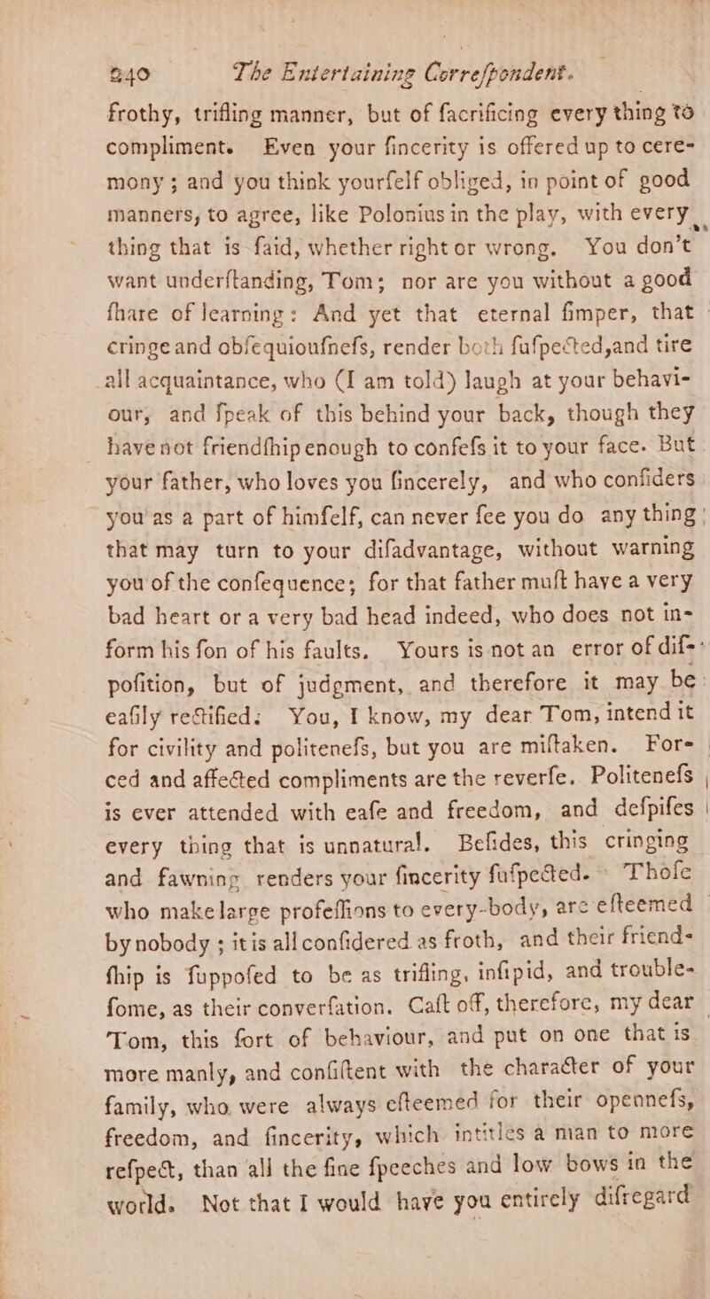 frothy, trifling manner, but of facrificing every thing to compliment. Even your fincerity is offered up to cere- mony ; and you think yourfelf obliged, in point of good manners, to agree, like Poloniusin the play, with every thing that is faid, whether right or wrong, You don’t want underftanding, Tom; nor are you without a good fhare of Jearning: And yet that eternal fimper, that cringe and obfequioufnefs, render both fufpected, and tire all acquaintance, who (I am told) laugh at your behavi- our, and fpeak of this behind your back, though they have not friendfhip enough to confefs it to your face. But your father, who loves you fincerely, and who confiders you'as a part of himfelf, can never fee you do any thing: that may turn to your difadvantage, without warning you of the confequence; for that father muft have a very bad heart or a very bad head indeed, who does not in- form his fon of his faults. Yours is not an error of dif: pofition, but of judgment, and therefore it may be. eafily rectified: You, I know, my dear Tom, intend it for civility and politenefs, but you are miftaken. Fore ced and affeéted compliments are the reverfe. Politenefs , is ever attended with eafe and freedom, and defpifes | every thing that is unnatural. Befides, this cringing and fawning renders your fincerity fufpected- Thofe who makelarge profeffions to every-body, arc efteemed © by nobody ; itis allconfidered as froth, and their friend- fhip is fuppofed to be as trifling, infipid, and trouble- fome, as their converfation. Caft of, therefore, my dear Tom, this fort of behaviour, and put on one that is more manly, and confittent with the character of your family, who. were always efteemed for their opennefs, freedom, and fincerity, which intities a man to more refpect, than all the fine fpeeches and low bows in the world. Not that I would have you entirely difregard