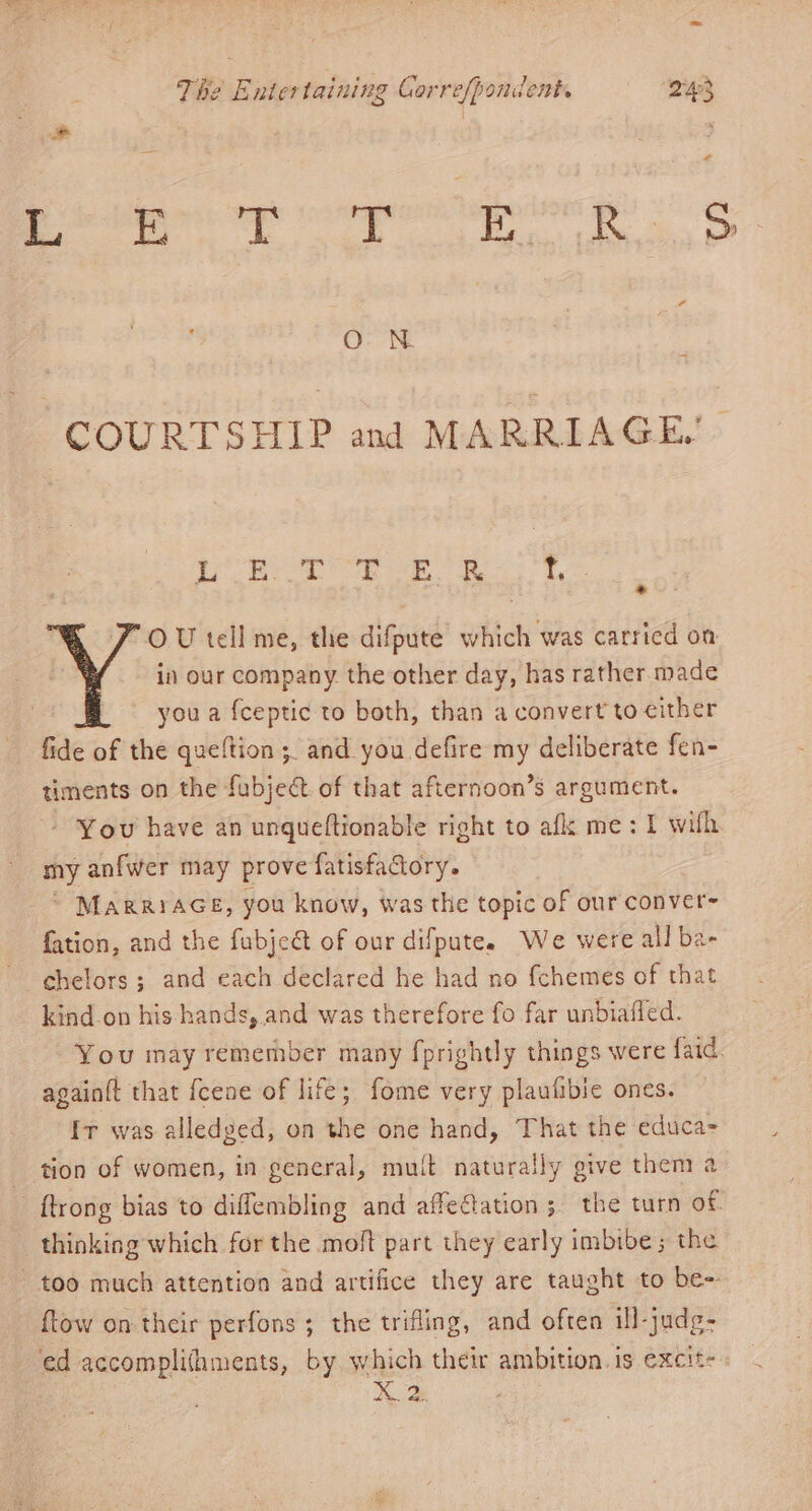 Pb ap cooper! og O N COURTSHIP and MARRIAGE. at eps Shee as Fae Seay &amp; “ OU tell me, the difpute which was carried on in our company the other day, has rather made you a {ceptic to both, than a convert to either fide of the queftion ;. and you defire my deliberate fen- timents on the fubject of that afternoon’s argument. You have an unqueftionable right to afk me: I wih my anfwer may prove fatisfactory. - © MarrrAGE, you know, was the topic of our conver- fation, and the fubjeét of our difpute. We were all ba- chelors; and each declared he had no fchemes of that kind on his hands, and was therefore fo far unbiafled. You may remember many fprightly things were faid. again(t that {cene of life; fome very plaufibie ones. Ir was alledged, on the one hand, That the educa- tion of women, in general, mult naturally give them a {trong bias to diffembling and affeftation; the turn of thinking which for the moft part they early imbibe; the too much attention and artifice they are taught to be- ftow on their perfons ; the trifling, and often ill-judg- ed accomplifaments, by which their ambition. is excit- X. 2