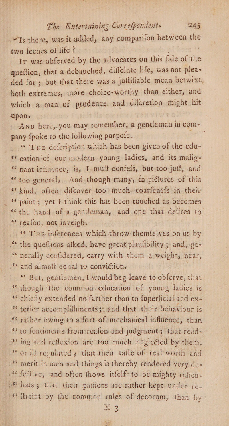 “Ts there, was it added, any comparifon between the two fcenes of life? 3 Ir was obferved by the advocates on this fide of the queftion, that a debauched, diffolute life, was not plea- ded for; but that there was a jultifiable mean betwixt, beth extremes, more choice-worthy than either, and which. a. man.of prudence. and difcretion might hit upon. : Anp here,.you may remember, a gentleman ia com- pany {poke to the followiag purpofe. : _ ** Tye defeription which has been given of the edu- * cation of our modern young ladies, and its malig- ** nant influence, is; I. mutt confefs, but too juft, and ** too general, And though many, in pictures. of this «<kind, often difcover too’ much. coarfenefs in their paint; yet I think this has been touched as becomes “the haad of a.gentleman, and one that defires to **reafon, not inveigh © Tue inferences which-throw:themfelves on us by . the queflions afked, have great plaufibility ; and,-gc- * nerally confidered, carry with them a weight, near, nn n and almolt equal to conviction. ** But, gentlemen, I would beg leave to obferve, that though the common. education of young ladies is chicily extended no farther than to foperficial and ex- terior accomplithments;: and that their behaviour is “© rather owing to a fort of mechanical influence, than to fentiments from:reafon and judgment; that read- ing and reflexion are too mach negleéted by them, or il] regulated ; that their tafte of real'worth and ** merit in men and things is thereby rendered very de- feive, and often fhows itfelf: to be mighty tidicu- < lous; that their paffions are rather kept under re. “S*itraint by the common rules of decorum, than by &amp; 3 Lal nm coy n