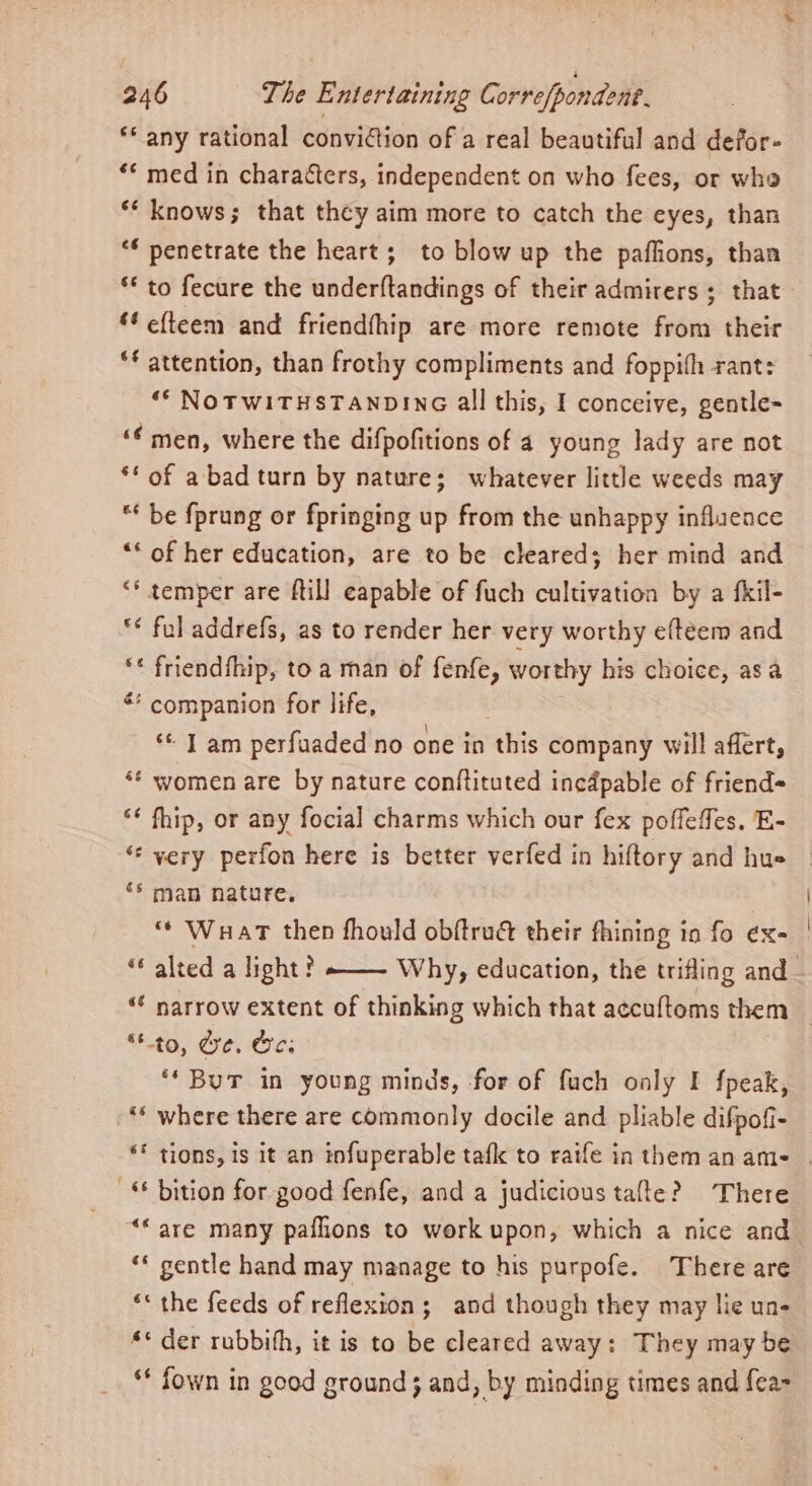 ** any rational conviction of a real beautiful and defor- ‘* med in characters, independent on who fees, or who ‘** knows; that they aim more to catch the eyes, than * penetrate the heart; to blow up the paflions, than * to fecure the underftandings of their admirers ; that ‘¢ efteem and friendfhip are more remote from their *¢ attention, than frothy compliments and foppifh rant: ‘* NOTWITHSTANDING all this, I conceive, gentle- ‘€ men, where the difpofitions of a young lady are not ** of a bad turn by nature; whatever little weeds may “* be fprung or fpringing up from the unhappy influence “‘ of her education, are to be cleared; her mind and ‘* temper are ftill eapable of fuch cultivation by a fkil- ** ful addrefs, as to render her very worthy eftéem and ** friendfhip, toa man of fenfe, worthy his choice, asa ** companion for life, “ T am perfuaded no one in this company will affert, ‘* women are by nature conftituted incapable of friend ‘* fhip, or any focial charms which our fex poffeffes. E- ** very perfon here is better verfed in hiftory and hue ** man nature. “ Wuart then fhould obftru&amp; their fhining in fo éx- “« alted a light? ——— Why, education, the trifling and_ ‘€ narrow extent of thinking which that accuftoms them “to, de. Oe: ‘* But in young minds, for of fuch only I fpeak, - where there are commonly docile and pliable difpofi- ** tions, is it an infuperable tafk to raife in themanam- | -* bition for good fenfe, and a judicious tafte? There “are many paflions to work upon, which a nice and ‘* gentle hand may manage to his purpofe. There are «* the feeds of reflexion; and though they may lie un- ** der rubbith, it is to be cleared away: They may be ** fown in good ground} and, by minding times and fea-