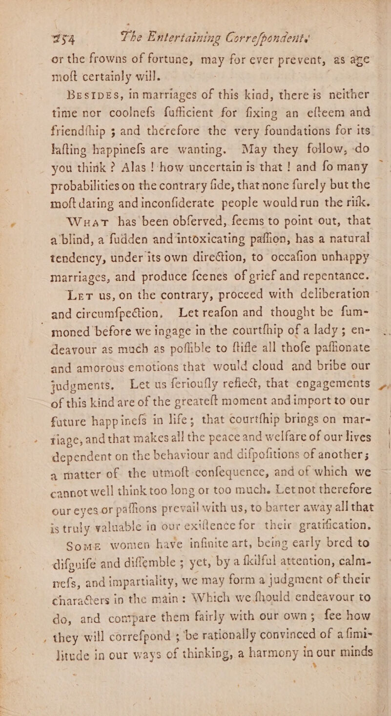 or the frowns of fortune, may for ever prevent, as are moft certainly will. : BESIDES, in marriages of this kind, there is neither time nor coolnefs fuficient for fixing an elteem and lafting happinefs are wanting. May they follow, -do you think ? Alas !-how uncertain is that ! and fo many probabilities on the contrary fide, that none furely but the moft daring and inconfiderate people wouldrun the ritk. Waar has been obferved, feems to point out, that a ‘blind, a fudden and intoxicating paflion, has a natural. tendency, under its own direction, to occafion unhappy marriages, and produce fcenes of grief and repentance. and circumfpection, Let reafon and thought be fum- ~ moned before we ingage in the courtfhip of a lady ; en- deavour as much as poflible to ftifle all thofe paffionate and amorous emotions that would cloud and bribe our judgments, Let us ferioufly reflect, that engagements of this kind are of the greateft moment andimport to our fature happinefs in life; that courtfhip brings on mar- riage, and that makes all the peace and welfare of our lives dependent on the behaviour and difpofitions of another ; a matter of the utmoft confequence, and of which we #7 our eyes.or paflions prevail with us, to barter away all that is truly valuable in our exiflencefor their gratification. Some wonten have infinite art, being early bred to difgnife and diffemble ; yet, bya fkilful attention, calm- nefs, and impartiality, we may form a judgment of their charafters in the main: Which wefhould endeavour to do, and contpare them fairly with our own; fee how _ they will correfpond 3 ‘be rationally convinced of a fimi~ litude in our ways of thinking, a harmony in our minds *