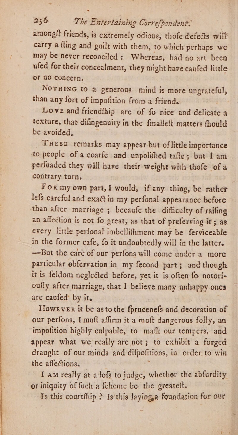 amonglt friends, is extremely odious, thofe defeds will carry a {ting and guilt with them, to which perhaps we may be never reconciled : Whereas, had no art been ufed for their concealment, they might have caufed little or 10 concern. NoTHinG to a generous mind is more ungrateful, than any fort of impofition from a friend. Love and friendfhip are of fo nice and delicate a texture, that difingenuity in the fmalle{t matters fhould be avoided, : _TuEse remarks may appear but of little importance to people of a coarfe and unpolifhed tafte; but [am perfuaded they will have their weight with thofe of a contrary turn, For my own part, I would, if any thing, be rather lefs careful and exact in my perfonal appearance before than after marriage ; becaufe the difficulty of raifing an affection is not fo great, as that of preferving it; as every little perfonal imbellifhment may be ferviceable in the former cafe, fo it undoubtedly will in the latter. -—But the care of our perfons will come under a more particular obfervation in my fecond part; and though it is feldom negle&amp;ed before, yet it is often fo notoris oufly after marriage, that I believe many unhappy ones are caufed: by it. However it be astothe fprucenefs and decoration of our perfons, I muft affirm it a moft dangerous folly, an impofition highly culpable, to mafk our tempers, and appear what we realy are not; to exhibit a forged draught of our minds and difpofitions, in order to win the affections. : I am really at alofs to judge, whether the abfurdity or iniquity of fuch a {cheme be the greatett. Is this courtfhip ? Is this layinga foundation for our