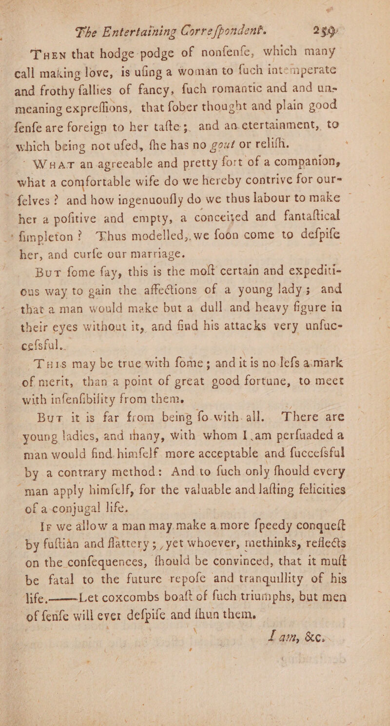 The Entertaining Corre fpondent. 230. Ten that hodge podge of nonfenfe, which many call making love, is ufing a woman to fuch i intemperate and frothy fallies of fancy, fuch romantic and and ua- meaning expreflions, that fober thought and plain good fenfe are foreign to her tafte;. and aa. etertainment, to which being not ufed, fhe has no gow# or relifh.  Waar an agreeable and pretty fort of a companion, what a comfortable wife do we hereby contrive for our- * felves? and how ingenuoufly do we thus labour to make ~ her a pofitive and empty, a conceijed and fantaftical ‘fimpleton? Thus modelled,,we foon come to defpife her, and curfe our marriage. ? But fome fay, this is the molt certain and expediti- ous way to gain the affe@tions of a young lady; and that a man would make but a dull and heavy figure ia their eyes without it, and find his attacks very unfuc- cefsful.. | Turis may be true with fome; andit is no Jefs a:mark of merit, than a point of great good fortune, to meet with infenfibility from them. Bur it is far from being fo-with. all. There are young ladies, and thany, with whom Iam perfuadeda man would find. himfelf more acceptable and fuccefsfal by a contrary method: And.to fuch only fhould every “man apply himfelf, for the valuable and lafting felicities of a conjugal life. Ir we allow a man may make amore {peedy conquett _ by fultian and flattery; ,yet whoever, methinks, reflects on the confequences, fhould be convinced, that it muft be fatal to the future repofe and tranquillity of his life, ——Let coxcombs boaft of fuch triumphs, but men of fenfe will ever defpife and thun them. : fr ' ve e Lain, &amp;e.-