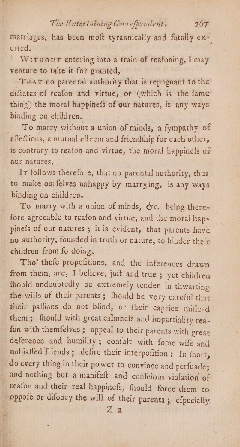 marriages, has been moft tyrannically and fatally ex- erted. ae | | WrTsourT entering into a train of reafoning, I may venture to take it for granted, THAT no parental authority that is repugnant to the difates of reafon and virtue, or (which is the fame thing) the moral happinefs of our natures, is any ways binding on children. To marry without a union of miads, a fympathy of is contrary to reafon and virtue, the moral happinefs of our natures, © ir follows therefore, that no parental authority, thus to make ourfelves unhappy by marrying, is any ways binding on children. To marry with a union of minds, ec. being there- fore agreeable to reafon and virtue, and the moral hap- pinefs of our natures ; it is evident, that parents have no authority, founded in truth or nature, to hinder their children from fo doing, Tho’ thefe propofitions, and the inferences drawn from them, are, I believe, juft and true ; yet children Should undoubtedly be extremely tender in thwarting the wills. of their parents ; fhould be very careful that their paflions do not blind, or their Caprice miflead them; fhould with great calmnefs and impartiality rea- fon with themfelves ; appeal to their parents with great deference and humility ; confult with fome wife and unbiaffed friends; defire their interpofition : In fhort, do every thing in their power to convince and perfuade; Z. 2