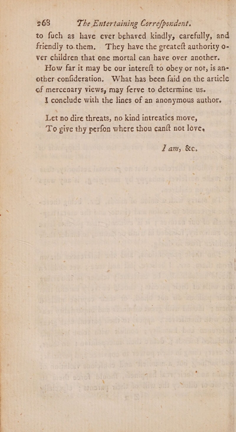 ‘ 268 The Entertaining Correfpondent. to fuch as have ever behaved kindly, carefully, and friendly to.them. They have the greateft authority o- ver children that one mortal can have over another. | How far it may be our intereft to obey or not, is an- other confideration, What has been faid on the article of mercenary views, may ferve to determine us. I conclude with the lines of an anonymous author. Let no dire threats, no kind intreaties move, To give thy perfon where thou canft not love, fam, &amp;c.