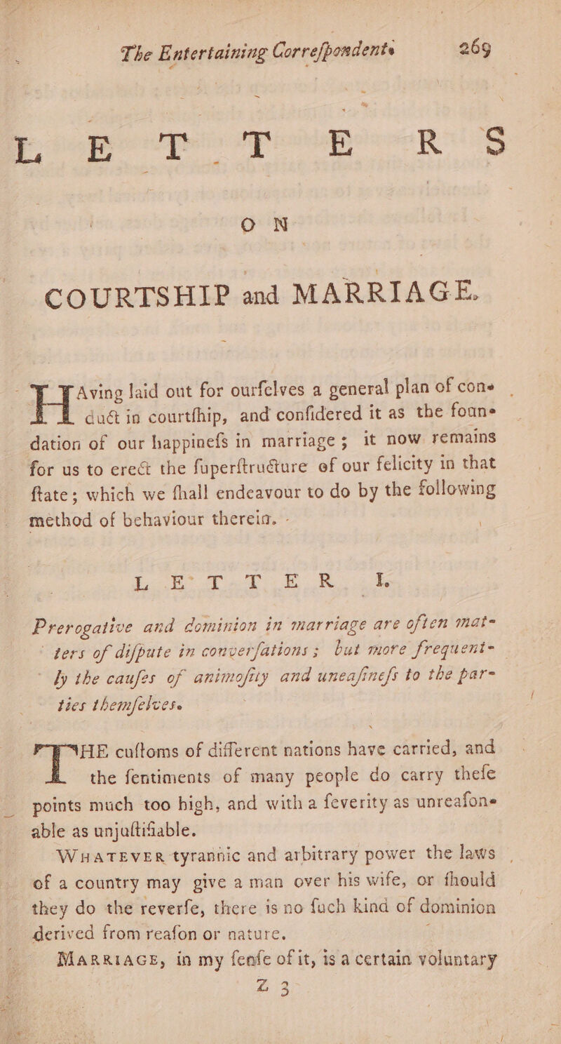 ~ Te hon os Se ee ae ON COURTSHIP and MARRIAGE. Aving laid ont for ourfelves a general plan of cons dag in courtfhip, and confidered it as the foane dation of our happinefs in marriage ; it now remains for us to erect the fuperftruéture of our felicity in that ftate; which we {hall endeavour to do by the following method of behaviour thereia. - | \ ene Sibaee Wie! pes eee See Prerogative and dominion in marriage are often mat- ters of difpute in converfations ; but more frequent-— fy the caufes of animofity and uneafinefs to the par- ties themfelces. PIHE cuftoms of different nations have carried, and the fentiments of many people do carry thefe points much too high, and witha feverity as unreafone able as unjaftifiable. WHATEVER tyrannic and arbitrary power the laws of a country may give a man over his wife, or fhould they do the reverfe, there is no fuch kind of dominion derived from reafon or nature. j Marriace, in my fenfe of it, is a certain voluntary a Z 3