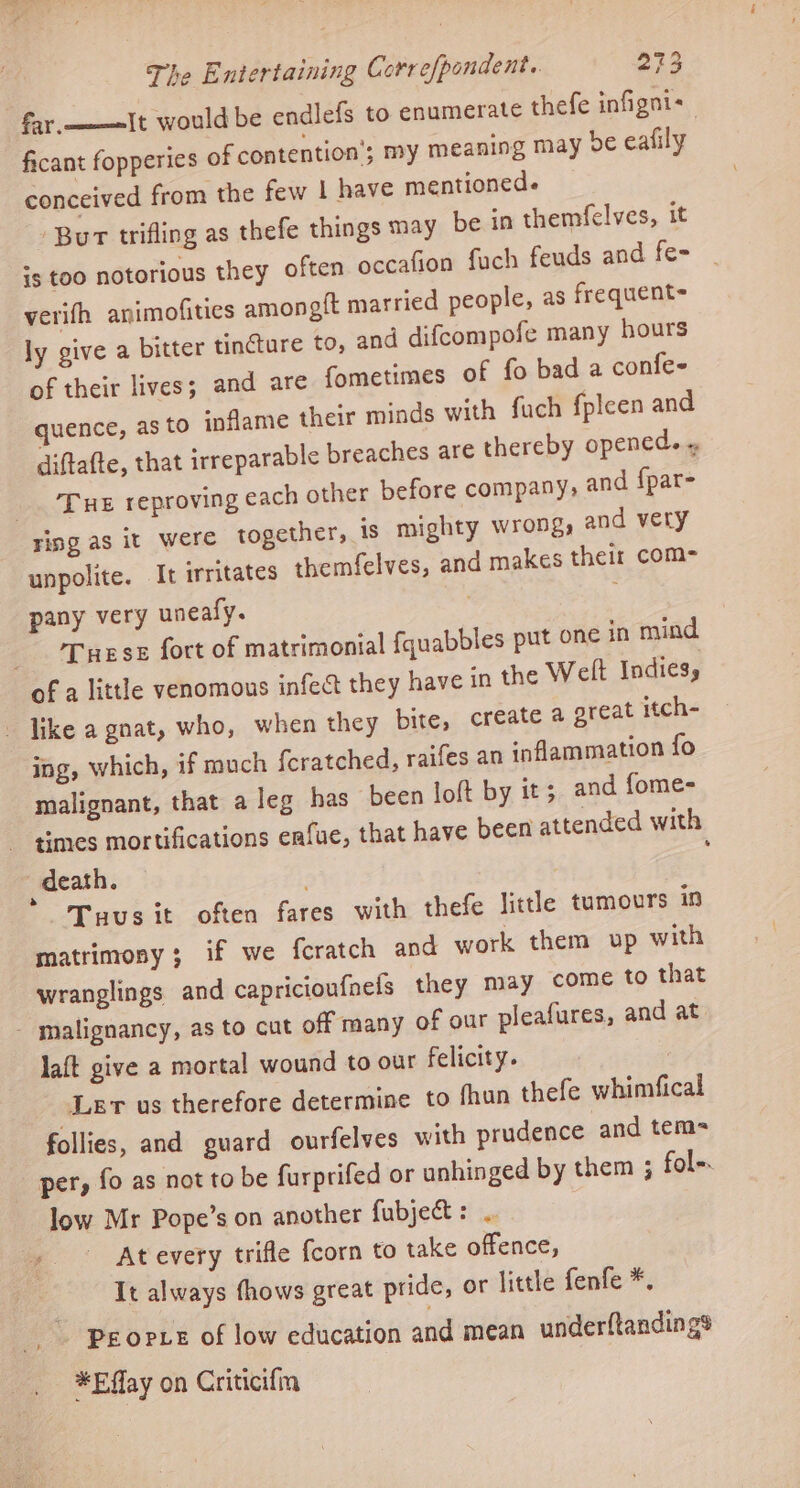 fay.—-—=It would be endlefs to enumerate thefe infigni- ficant fopperies of contention’; my meaning may de eafily conceived from the few | have mentioned. Bur trifling as thefe things may be in themfelves, it +s too notorious they often occafion fach feuds and fe- verifh animofities amongft married people, as frequent= ly give a bitter tincture to, and difcompofe many hours of their lives; and are fometimes of fo bad a confe- quence, as to inflame their minds with fuch fpleen and diftatte, that irreparable breaches are thereby opened. ~ ‘Tue reproving each other before company, and {par- unpolite. It irritates themfelves, and makes their com- pany very uneafy. . ; Turse fort of matrimonial fquabbles put one in mind like a gnat, who, when they bite, create a great itch- ing, which, if much {cratched, raifes an inflammation fo malignant, that a leg has been loft by it; and fome- times mortifications enfue, that have been attended with Tuus it often fares with thefe little tumours ts matrimony; if we feratch and work them up with wranglings and capricioufnels they may come to that laft give a mortal wound to our felicity. | \Ler us therefore determine to fhun thefe whimfical follies, and guard ourfelves with prudence and tem per, fo as not to be furprifed or unhinged by them ; fol-. low Mr Pope’s on another fubject: .. It always thows great pride, or little fenfe *, Peopve of low education and mean underftandings *Eflay on Criticifm