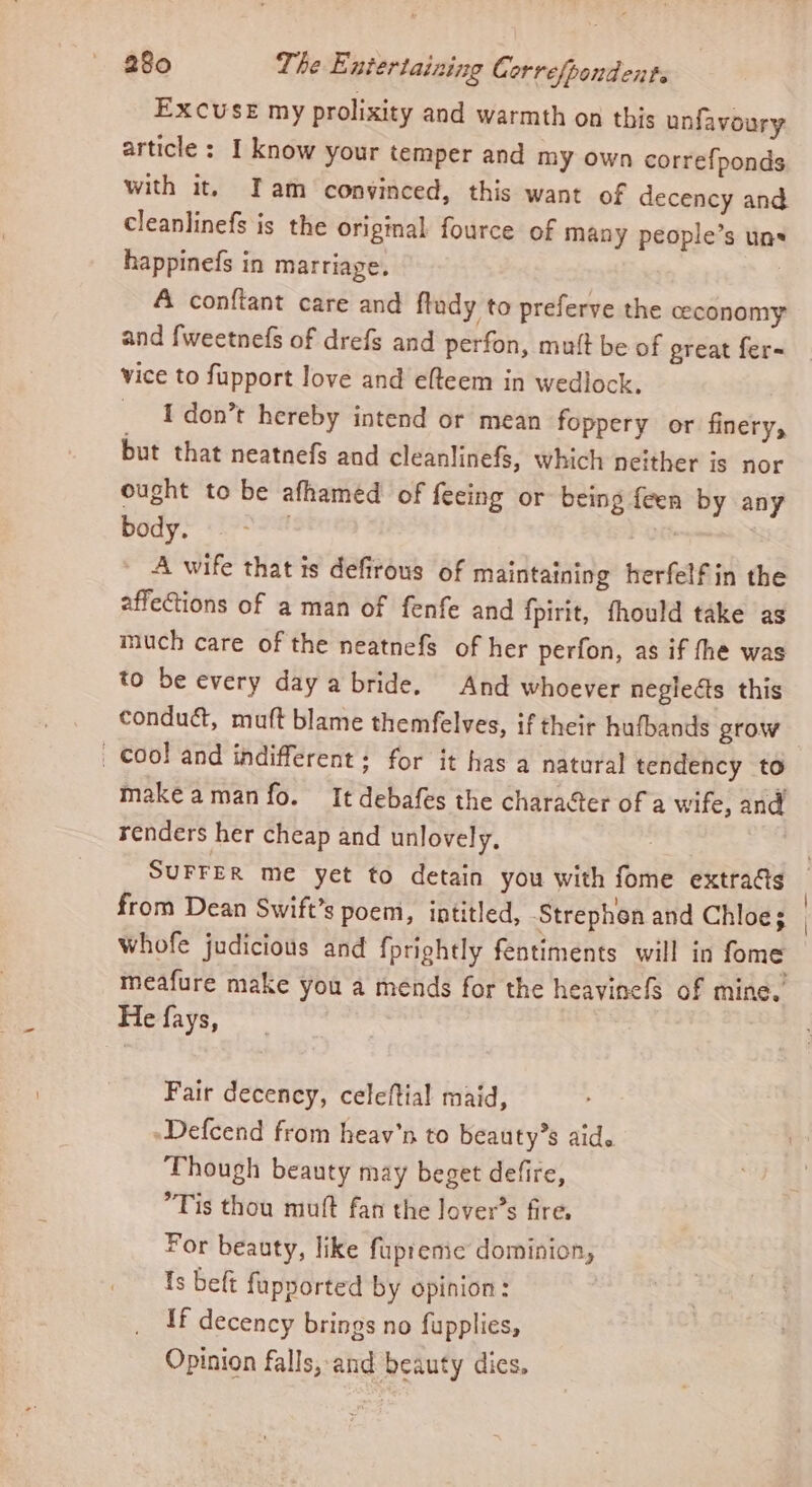 Excuse my prolixity and warmth on this unfavoury article : I know your temper and my own correfponds with it, Iam convinced, this want of decency and cleanlinefs is the original fource of many people’s uns happinefs in marriage. A conftant care and ftudy to preferve the ceconomy and {weetnefs of drefs and perfon, mutt be of great fer- vice to fupport love and elteem in wedlock. I don’t hereby intend or mean foppery or finery, but that neatnefs and cleanlinefs, which neither is nor ought to be afhamed of feeing or being feen by any body. . | _ A-wife that is defirous of maintaining herfelfin the affetions of a man of fenfe and {pirit, fhould take as much care of the neatnefs of her perfon, as if fhe was to be every day a bride. And whoever negieéts this conduct, muft blame themfelves, if their hufbands grow _ Cool and indifferent: for it has a natural tendency to make aman fo. It debafes the charater of a wife, and renders her cheap and unlovely. | SUFFER me yet to detain you with fome extraGs © from Dean Swift’s poem, intitled, Strephen and Chloe; whofe judicious and fprightly fentiments will in fome meafure make you a mends for the heavinefs of mine. He fays, Fair decency, celeftial maid, -Defcend from heav’n to beauty’s aid. Though beauty may beget defire, Tis thou mutt fan the lover’s fire, For beauty, like fupreme dominion, Is beft fupported by opinion: If decency brings no fupplies, Opinion falls, and beauty dies.