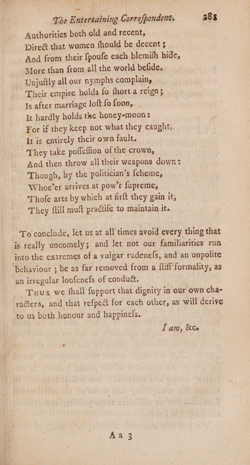 Authorities both old and recent, Dire that women fhould be decent; . _ And from their fpoufe each blemith hide, More than from all the world befide.. Unjuftly all our nymphs complain, Their empire holds fo fhort a reign 5 Is after marriage loft fo foon,. It hardly holds the honey-moon: For if they keep not what they caught, It is entirely their own fault. They take poffeflion of the crown, And then throw all their weapons downs Though, by the politician’s fcheme, Whoe’er atrives at pow’r fupreme, . ~ Phofe arts by which at firft they gain it; They {till muft practife to maintain.tt.. To conclude, let us at all times avoid every thing that Tuus we fhall fupport that dignity 1 in our own cha- LI am, &amp;Ce