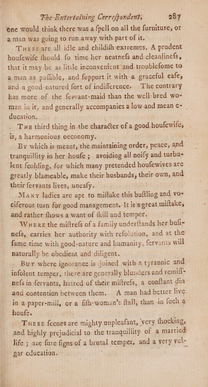 ‘one would think there was a fpell on all the furniture, or a man was going to runaway with partof it. Tusszare all idle and childith-extremes, A prudent houfewife fhould fo time her neatnefs and cleanlinefs, that it may be as litile inconvenient and troublefome to aman as poflible, and fapport it with a graceful eafe, and a good-natured fort of indifferencey The contrary has more of the fervant-maid than the well-bred wo- man in it, and generally accompanies a low-and mean ¢- ducation, Tae third thing in the character of a good-houfewife, is, a harmonious oeconomy. By which is meant, the maintaining order, peace, and tranquillity in her houfe ; avoiding all noify and turbu- Tent {colding, for which many pretended houfewives are greatly blameable, make their husbands, their own, and their fervants lives, uneafy. Many ladies are apt to miftake this buftling and vo- ciferous turn for good management. It is agreat miltake, and rather fhows a want of {kill and temper. Warers the miftrefs of a family underftands her bufi- nefs, carries her authority with refolution, and at the fame.time with good-nature and humanity, fervants will naturally be obedient and diligent. Bur where ignorance is joined with a tyrannic and infolent temper, there-are generally blunders and remifl- nefs in -fervants, hatred of their miftrefs, a conftant din and contention between them. A man had better live in a paper-mill, or a fifh-woman’s ftall, than in fuch a houfe. Trese fcenes are mighty unpleafant, very fhocking, and highly prejudicial to the tranquillity of a married life ; are fare figns-of a brutal temper, and a very vul- gar education. - 3 Hes |
