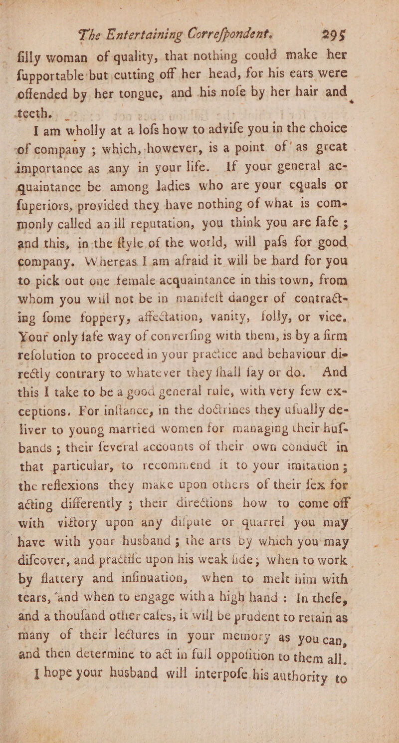 + fupportable but cutting off her head, for his ears were offended by her tongue, and Ahis nofe by her hair and teeth, : I am wholly at a lof how to advife you in the choice ‘of company ; which, however, is a point of'as great importance as any in your life. If your general ac- quaintance be among ladies who are your equals or {uperiors, provided they have nothing of what is come monly called aa ill reputation, you think you are fafe ; and this, in-the ftyle of the world, will pafs for good. company. Whereas. 1 am afraid it will be hard for you to pick out one female acquaintance in this town, from whom you wiil not be in maniteit danger of contratt- ing fome foppery, affectation, vanity, folly, or vice, Your only fafe way of converfing with them, is by a firm refolution to proceed in your pracuce and behaviour die rely contrary to whatever they ihall fay or do. And liver to young married women for managing their haf- bands ; their feveral accounts of their own conduc in that particular, to recommend it to your imitation; the reflexions they make upon others of their fex for acting differently ; their directions how to come off with vistory upon any diipute or quarrel you may difcover, and prattife upon his weak lide; when to work - by flattery and infinuation, when to melt him with tears, “and when to engage witha high hand : In thefe, and a thoufand other cafes, 1¢ will be prudent to retain as and then determine to act in full oppolition to them all. [hope your husband will interpofe his authority. to