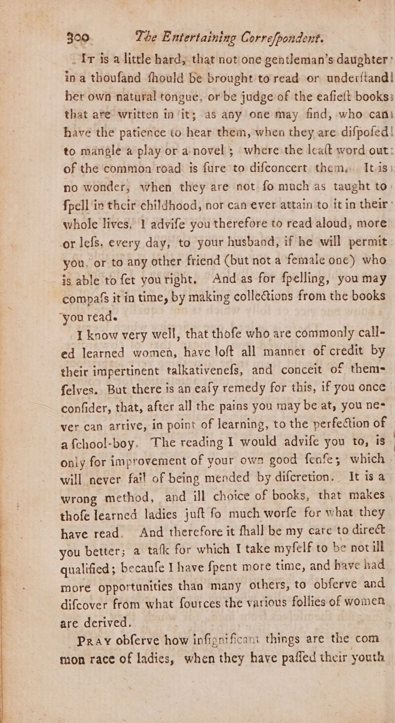 _ Tr is a little hard, that not one gentleman’s daughter: ina thoufand fhould be brought to read or under{iand| her own natural tongue, or be judge of the eafieft books: that are written in ‘it; as any one may find, who cani have the patience to hear them, when they are difpofed| to mangle a play or a novel ; where the lealt word out: of the common road. is fure to difconcert them. It is) no wonder, when they are not fo much as taught to: fpell in their childhood, nor can ever attain to it in their: whole lives, 1 advife you therefore to read aloud, more or lefs. every day, to your husband, if he will permit. you. or to any other friend (but not a female one) who is able to fet youright, Andas for fpelling, you may compa's it in time, by making colleGtions from the books you read. I know very well, that thofe who are commonly call- ed learned women, have loft all manner of credit by their impertinent talkativenefs, and conceit of thems felves. But there is an eafy remedy for this, if you once confider, that, after all the pains yon may be at, you ne- ver can arrive, in point of learning, to the perfection of only for improvement of your own good fenfe; which will never fai! of being mended by difcretion. It isa wrong method, and ill choice of books, that makes thofe learned ladies juft fo much worfe for what they have read. And therefore it fhall be my care to direct you better; a tafk for which I take myfelf to be not ill qualified; becaufe I have fpent more time, and have had more opportunities than many others, to obferve and difcover from what fources the various follies of women are derived. Pray obferve how infignificant things are the com mon race of ladies, when they have paded their youth |