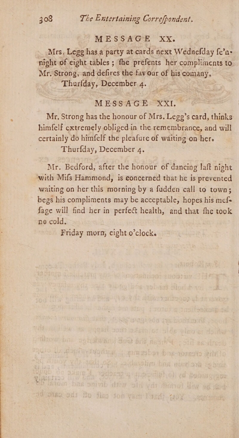 MESSAGE XxX. Mrs. Legg has.a party at cards next Wednefday fe’n- nicht of eight tables ; fhe prefents her compliments to Mr. Strong, and defires the favour of his comany. Thurfday, December 4. MESS'AG EXXI. © Mr. Strong has the honour of Mrs. Legg’s card, thinks himfelf extremely obliged in the remembrance, and will certainly do himfelf the pleafure of waiting on her. Thurfday, December 4. Mr. Bedford, after the honour of dancing laft night ‘with Mifs Hammond, is eoncerned that he is prevented waiting on her this morning by a fudden call to town; begs his compliments may be acceptable, hopes his mefs fage will find her in perfect health, and that the took no cold. Friday morn, eight o’clock.