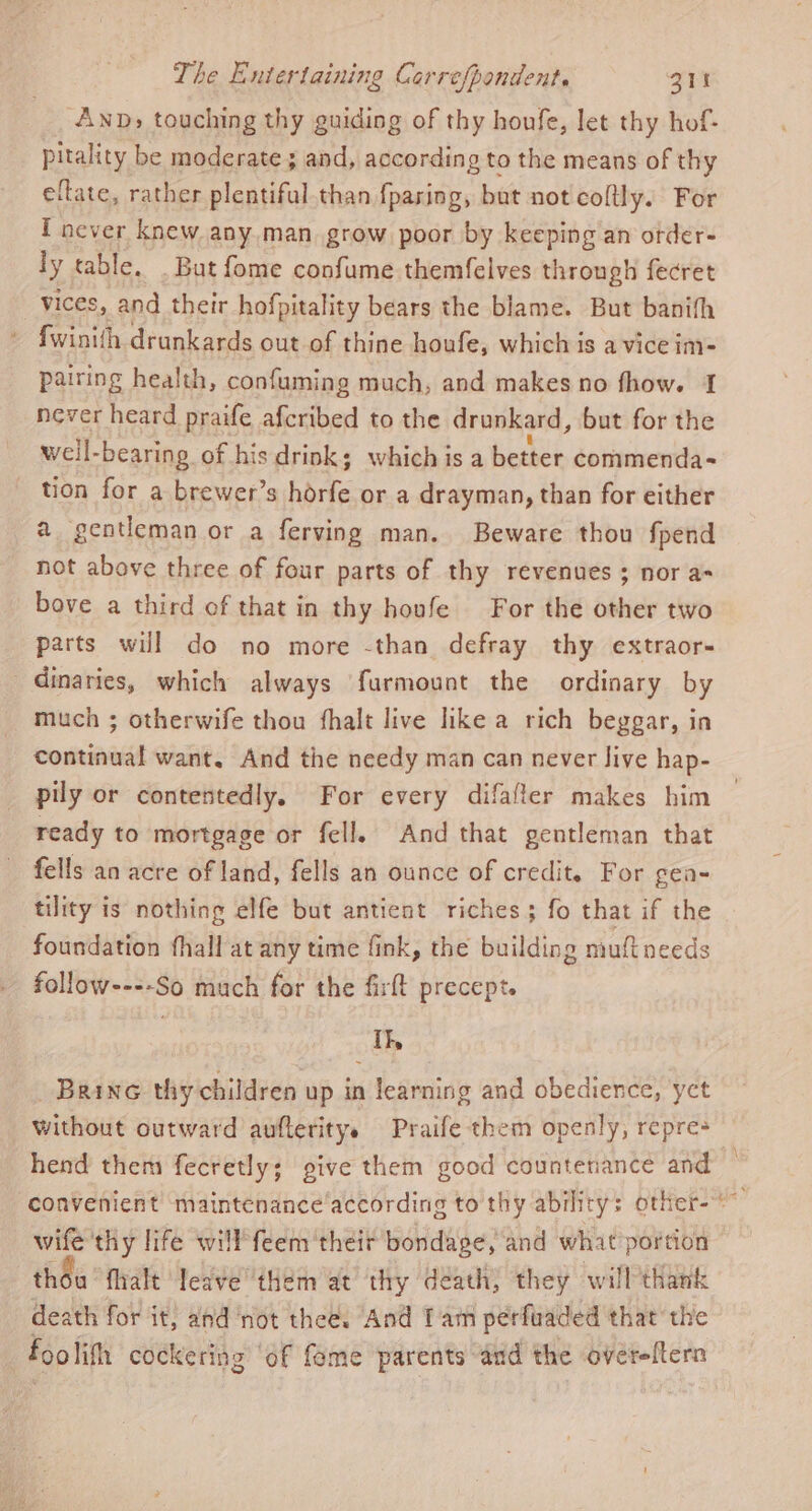 AnD» touching thy guiding of thy houfe, let thy hof- pitality be moderate; and, according to the means of thy eftate, rather plentiful than {pasing, but not coltly. For I never knew any.man grow poor by keeping an order- ly table. But fome confume themfelves through fecret vices, and their hofpitality bears the blame. But banifh » Swinith drunkards out of thine houfe, which is a vice im- pairing health, confuming much, and makes no fhow. I never heard praife afcribed to the drunkard, but for the well-bearing of his drink; which is a better commenda- tion for a brewer’s horfe or a drayman, than for either a gentleman or a ferving man. Beware thou fpend not above three of four parts of thy revenues ; nor a- bove a third of that in thy hovfe For the other two parts will do no more -than defray thy extraor- _dinaries, which always furmount the ordinary by much ; otherwife thou fhalt live like a rich beggar, in continual want. And the needy man can never Jive hap- pily or contentedly. For every difafter makes him ready to mortgage or fell, And that gentleman that - fells an acre of land, fells an ounce of credit. For gea- tility is nothing elfe but antient riches; fo that if the foundation fhall at any time fink, the building muftneeds follow----So much for the firft precept. I}, Brine thy children up in learning and obedience, yet without outward aufteritye Praife them openly, repre- ‘convenient’ maintenance according to thy ability: otter- wife thy life will'feem ‘their bondage, and what portion thou flralt leave ‘them at thy death, they will thank death for it, and ‘not thee. And Tam perfuaded that the foo lith cockering ‘of fome parents and the overeltern a a A