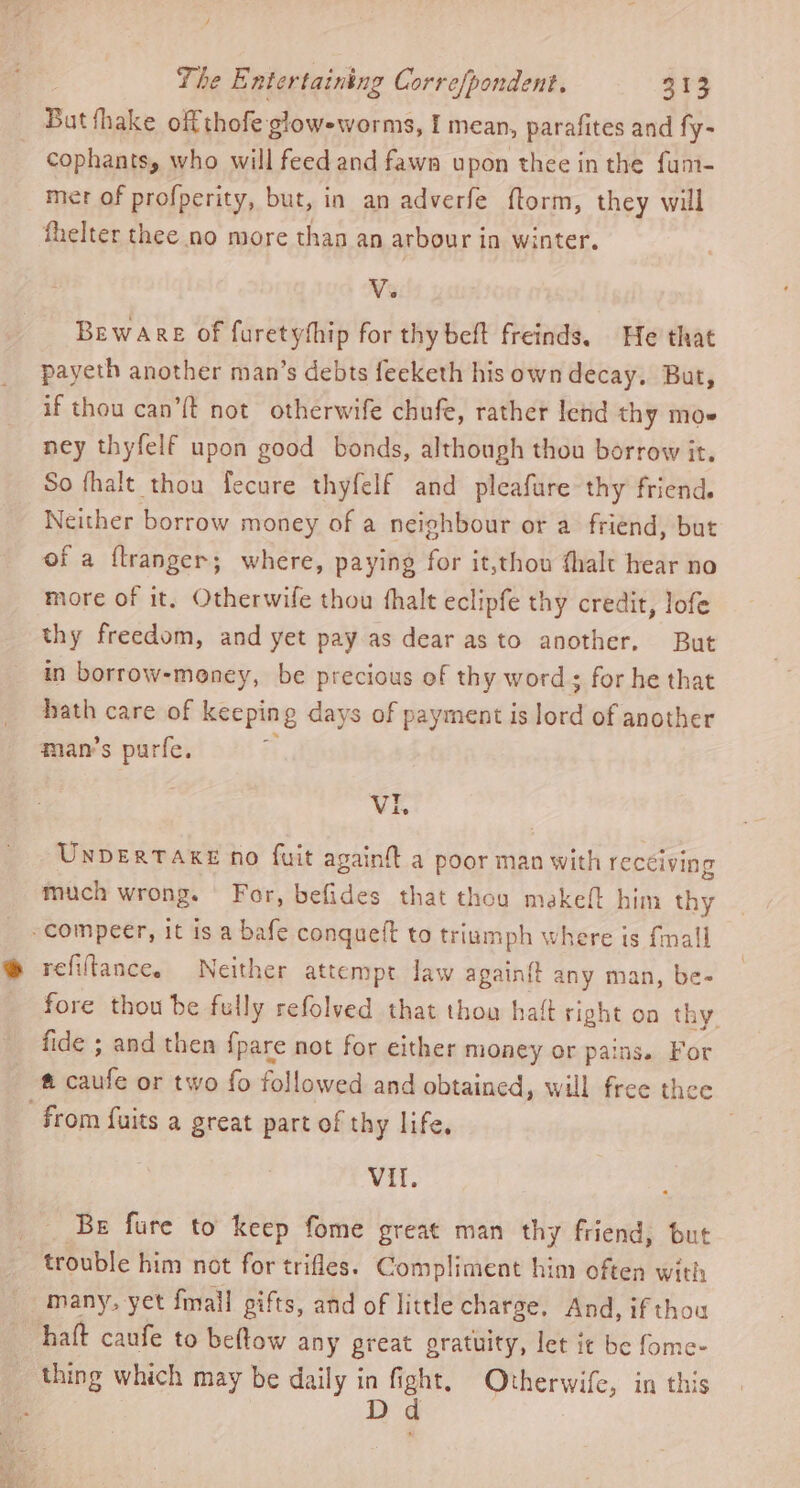 But thake off thofe glow-worms, I mean, parafites and fy- cophants, who will feed and fawn upon thee in the fum- mer of profperity, but, in an adverfe ftorm, they will fhelter thee no more than an arbour in winter. V. Beware of furetythip for thy beft freinds. He that payeth another man’s debts feeketh his own decay. But, if thou can’{t not otherwife chufe, rather lend thy moe ney thyfelf upon good bonds, although thou borrow it. So fhalt thou fecure thyfelf and pleafure thy friend. Neither borrow money of a neighbour or a friend, but of a ftranger; where, paying fai it,thou fhalt hear no more of it, Otherwife thou fhalt eclipfe thy credit, lofe thy freedom, and yet pay as dear as to another. But in borrow-meney, be precious of thy word; for he that hath care of keeping days of payment is ie of another man’s purfe. VIL UNDERTAKE no fuit againft a poor man Wan rectiving much wrong. For, befides that thou makeft him thy -compeer, it is a bafe conqueft to triumph where is fmall refiftance. Neither attempt law again{t any man, be- fore thou be fully refolved that thou haft right on thy fide ; and then {pare not for either money or pains. For fi tes or two fo followed and obtained, will free thee from fuits a great part of thy life, VI. Be fure to keep fome great man thy friend, but trouble him not for trifles. Compliment him often with many, yet fmall gifts, and of little charge, And, if thou halt caufe to beftow any preat gratuity, let it be fome- thing which may be daily in fi iat Otherwife, in this : D